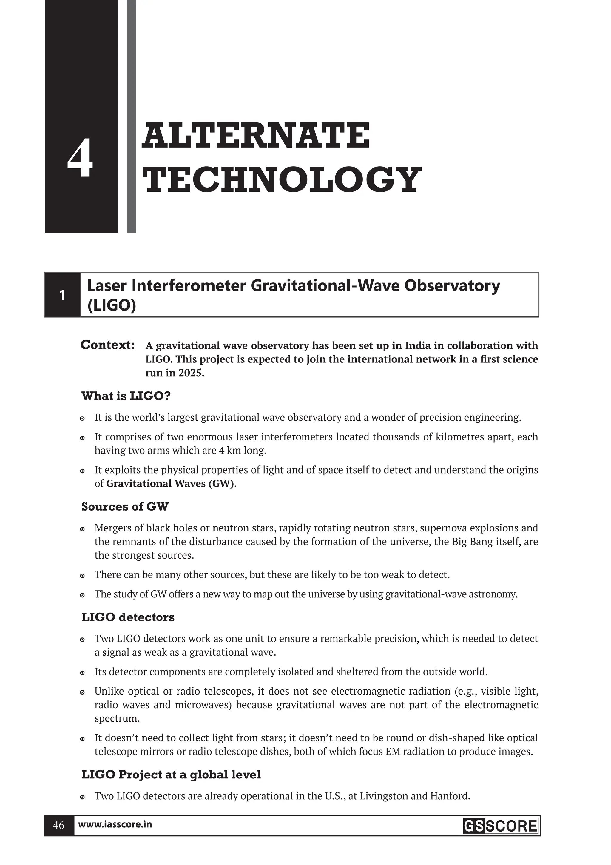 www.iasscore.in
46
4
ALTERNATE
TECHNOLOGY
1
Laser Interferometer Gravitational-Wave Observatory
(LIGO)
Context: A gravitational wave observatory has been set up in India in collaboration with
LIGO. This project is expected to join the international network in a first science
run in 2025.
What is LIGO?
It is the world’s largest gravitational wave observatory and a wonder of precision engineering.

It comprises of two enormous laser interferometers located thousands of kilometres apart, each

having two arms which are 4 km long.
It exploits the physical properties of light and of space itself to detect and understand the origins

of Gravitational Waves (GW).
Sources of GW
Mergers of black holes or neutron stars, rapidly rotating neutron stars, supernova explosions and

the remnants of the disturbance caused by the formation of the universe, the Big Bang itself, are
the strongest sources.
There can be many other sources, but these are likely to be too weak to detect.

The study of GW offers a new way to map out the universe by using gravitational-wave astronomy.

LIGO detectors
Two LIGO detectors work as one unit to ensure a remarkable precision, which is needed to detect

a signal as weak as a gravitational wave.
Its detector components are completely isolated and sheltered from the outside world.

Unlike optical or radio telescopes, it does not see electromagnetic radiation (e.g., visible light,

radio waves and microwaves) because gravitational waves are not part of the electromagnetic
spectrum.
It doesn’t need to collect light from stars; it doesn’t need to be round or dish-shaped like optical

telescope mirrors or radio telescope dishes, both of which focus EM radiation to produce images.
LIGO Project at a global level
Two LIGO detectors are already operational in the U.S., at Livingston and Hanford.

 
