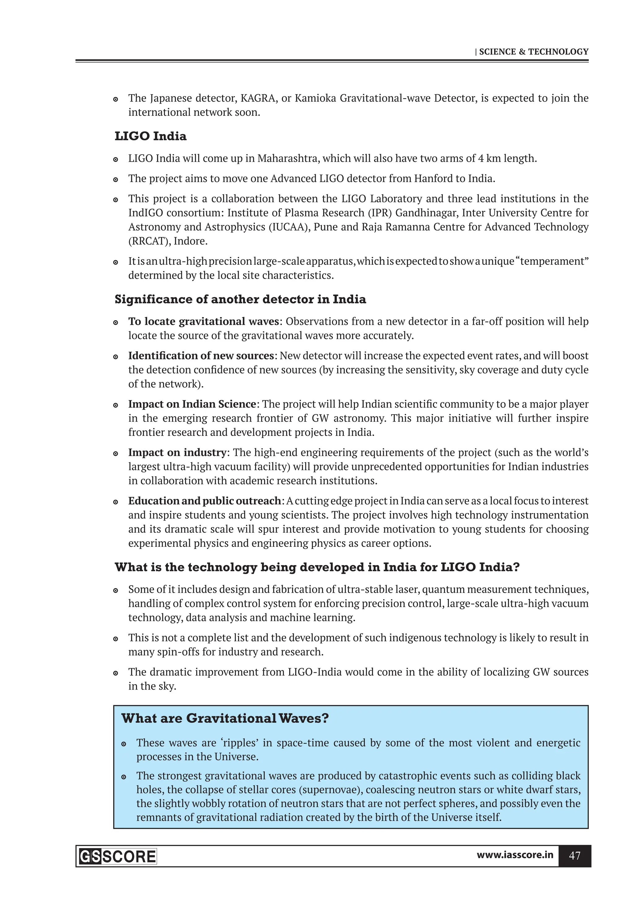 www.iasscore.in 47
| SCIENCE  TECHNOLOGY
The Japanese detector, KAGRA, or Kamioka Gravitational-wave Detector, is expected to join the

international network soon.
LIGO India
LIGO India will come up in Maharashtra, which will also have two arms of 4 km length.

The project aims to move one Advanced LIGO detector from Hanford to India.

This project is a collaboration between the LIGO Laboratory and three lead institutions in the

IndIGO consortium: Institute of Plasma Research (IPR) Gandhinagar, Inter University Centre for
Astronomy and Astrophysics (IUCAA), Pune and Raja Ramanna Centre for Advanced Technology
(RRCAT), Indore.
Itisanultra-highprecisionlarge-scaleapparatus,whichisexpectedtoshowaunique“temperament”

determined by the local site characteristics.
Significance of another detector in India
To locate gravitational waves
 : Observations from a new detector in a far-off position will help
locate the source of the gravitational waves more accurately.
Identification of new sources
 : New detector will increase the expected event rates, and will boost
the detection confidence of new sources (by increasing the sensitivity, sky coverage and duty cycle
of the network).
Impact on Indian Science
 : The project will help Indian scientific community to be a major player
in the emerging research frontier of GW astronomy. This major initiative will further inspire
frontier research and development projects in India.
Impact on industry
 : The high-end engineering requirements of the project (such as the world’s
largest ultra-high vacuum facility) will provide unprecedented opportunities for Indian industries
in collaboration with academic research institutions.
Education and public outreach
 :AcuttingedgeprojectinIndiacanserveasalocalfocustointerest
and inspire students and young scientists. The project involves high technology instrumentation
and its dramatic scale will spur interest and provide motivation to young students for choosing
experimental physics and engineering physics as career options.
What is the technology being developed in India for LIGO India?
Some of it includes design and fabrication of ultra-stable laser, quantum measurement techniques,

handling of complex control system for enforcing precision control, large-scale ultra-high vacuum
technology, data analysis and machine learning.
This is not a complete list and the development of such indigenous technology is likely to result in

many spin-offs for industry and research.
The dramatic improvement from LIGO-India would come in the ability of localizing GW sources

in the sky.
What are GravitationalWaves?
These waves are ‘ripples’ in space-time caused by some of the most violent and energetic

processes in the Universe.
The strongest gravitational waves are produced by catastrophic events such as colliding black

holes, the collapse of stellar cores (supernovae), coalescing neutron stars or white dwarf stars,
the slightly wobbly rotation of neutron stars that are not perfect spheres, and possibly even the
remnants of gravitational radiation created by the birth of the Universe itself.
 