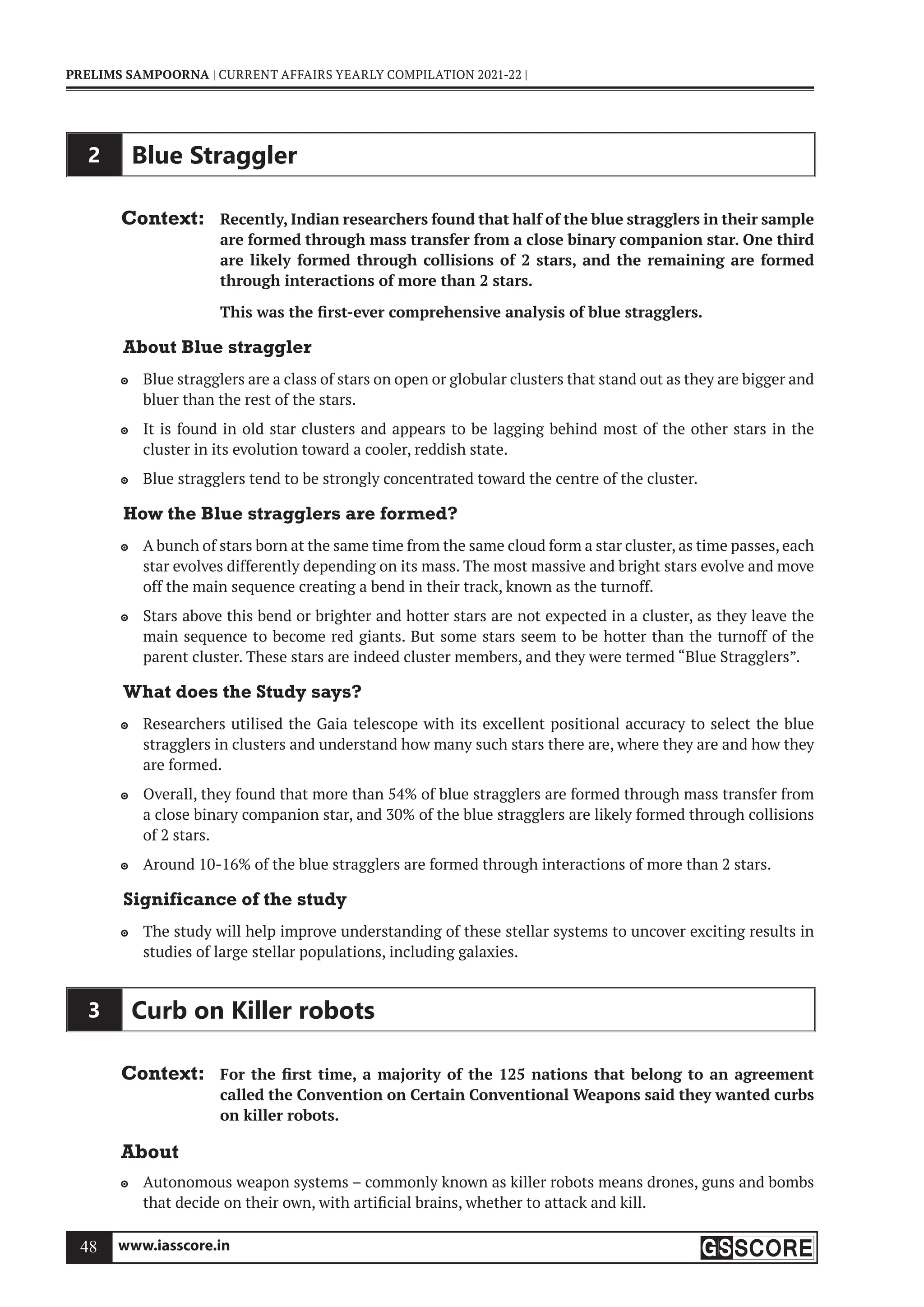 www.iasscore.in
48
PRELIMS SAMPOORNA | CURRENT AFFAIRS YEARLY COMPILATION 2021-22 |
2 Blue Straggler
Context: Recently, Indian researchers found that half of the blue stragglers in their sample
are formed through mass transfer from a close binary companion star. One third
are likely formed through collisions of 2 stars, and the remaining are formed
through interactions of more than 2 stars.
This was the first-ever comprehensive analysis of blue stragglers.
About Blue straggler
Blue stragglers are a class of stars on open or globular clusters that stand out as they are bigger and

bluer than the rest of the stars.
It is found in old star clusters and appears to be lagging behind most of the other stars in the

cluster in its evolution toward a cooler, reddish state.
Blue stragglers tend to be strongly concentrated toward the centre of the cluster.

How the Blue stragglers are formed?
A bunch of stars born at the same time from the same cloud form a star cluster, as time passes, each

star evolves differently depending on its mass. The most massive and bright stars evolve and move
off the main sequence creating a bend in their track, known as the turnoff.
Stars above this bend or brighter and hotter stars are not expected in a cluster, as they leave the

main sequence to become red giants. But some stars seem to be hotter than the turnoff of the
parent cluster. These stars are indeed cluster members, and they were termed “Blue Stragglers”.
What does the Study says?
Researchers utilised the Gaia telescope with its excellent positional accuracy to select the blue

stragglers in clusters and understand how many such stars there are, where they are and how they
are formed.
Overall, they found that more than 54% of blue stragglers are formed through mass transfer from

a close binary companion star, and 30% of the blue stragglers are likely formed through collisions
of 2 stars.
Around 10-16% of the blue stragglers are formed through interactions of more than 2 stars.

Significance of the study
The study will help improve understanding of these stellar systems to uncover exciting results in

studies of large stellar populations, including galaxies.
3 Curb on Killer robots
Context: For the first time, a majority of the 125 nations that belong to an agreement
called the Convention on Certain Conventional Weapons said they wanted curbs
on killer robots.
About
Autonomous weapon systems – commonly known as killer robots means drones, guns and bombs

that decide on their own, with artificial brains, whether to attack and kill.
 