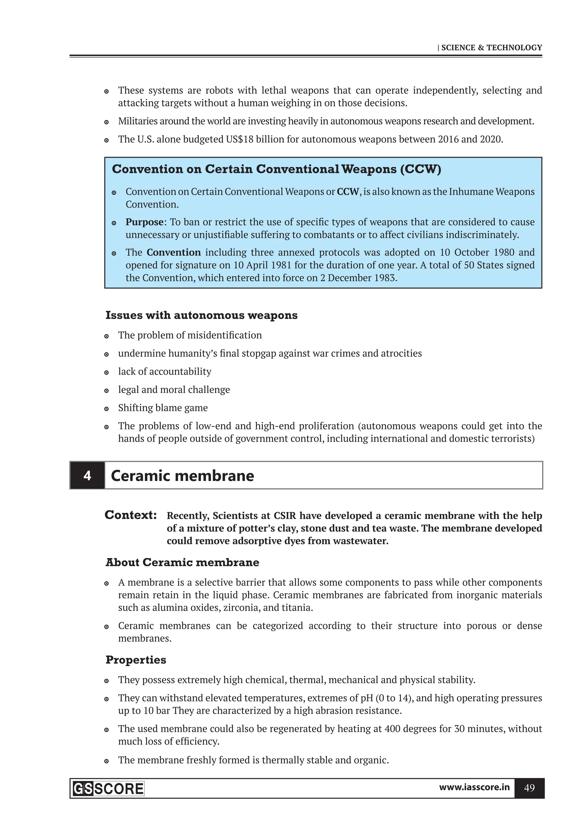www.iasscore.in 49
| SCIENCE  TECHNOLOGY
These systems are robots with lethal weapons that can operate independently, selecting and

attacking targets without a human weighing in on those decisions.
Militaries around the world are investing heavily in autonomous weapons research and development.

The U.S. alone budgeted US$18 billion for autonomous weapons between 2016 and 2020.

Convention on Certain ConventionalWeapons (CCW)
Convention on Certain Conventional Weapons or
 CCW,is also known as the Inhumane Weapons
Convention.
Purpose
 : To ban or restrict the use of specific types of weapons that are considered to cause
unnecessary or unjustifiable suffering to combatants or to affect civilians indiscriminately.
The
 Convention including three annexed protocols was adopted on 10 October 1980 and
opened for signature on 10 April 1981 for the duration of one year. A total of 50 States signed
the Convention, which entered into force on 2 December 1983.
Issues with autonomous weapons
The problem of misidentification

undermine humanity’s final stopgap against war crimes and atrocities

lack of accountability

legal and moral challenge

Shifting blame game

The problems of low-end and high-end proliferation (autonomous weapons could get into the

hands of people outside of government control, including international and domestic terrorists)
4 Ceramic membrane
Context: Recently, Scientists at CSIR have developed a ceramic membrane with the help
of a mixture of potter’s clay, stone dust and tea waste. The membrane developed
could remove adsorptive dyes from wastewater.
About Ceramic membrane
A membrane is a selective barrier that allows some components to pass while other components

remain retain in the liquid phase. Ceramic membranes are fabricated from inorganic materials
such as alumina oxides, zirconia, and titania.
Ceramic membranes can be categorized according to their structure into porous or dense

membranes.
Properties
They possess extremely high chemical, thermal, mechanical and physical stability.

They can withstand elevated temperatures, extremes of pH (0 to 14), and high operating pressures

up to 10 bar They are characterized by a high abrasion resistance.
The used membrane could also be regenerated by heating at 400 degrees for 30 minutes, without

much loss of efficiency.
The membrane freshly formed is thermally stable and organic.

 