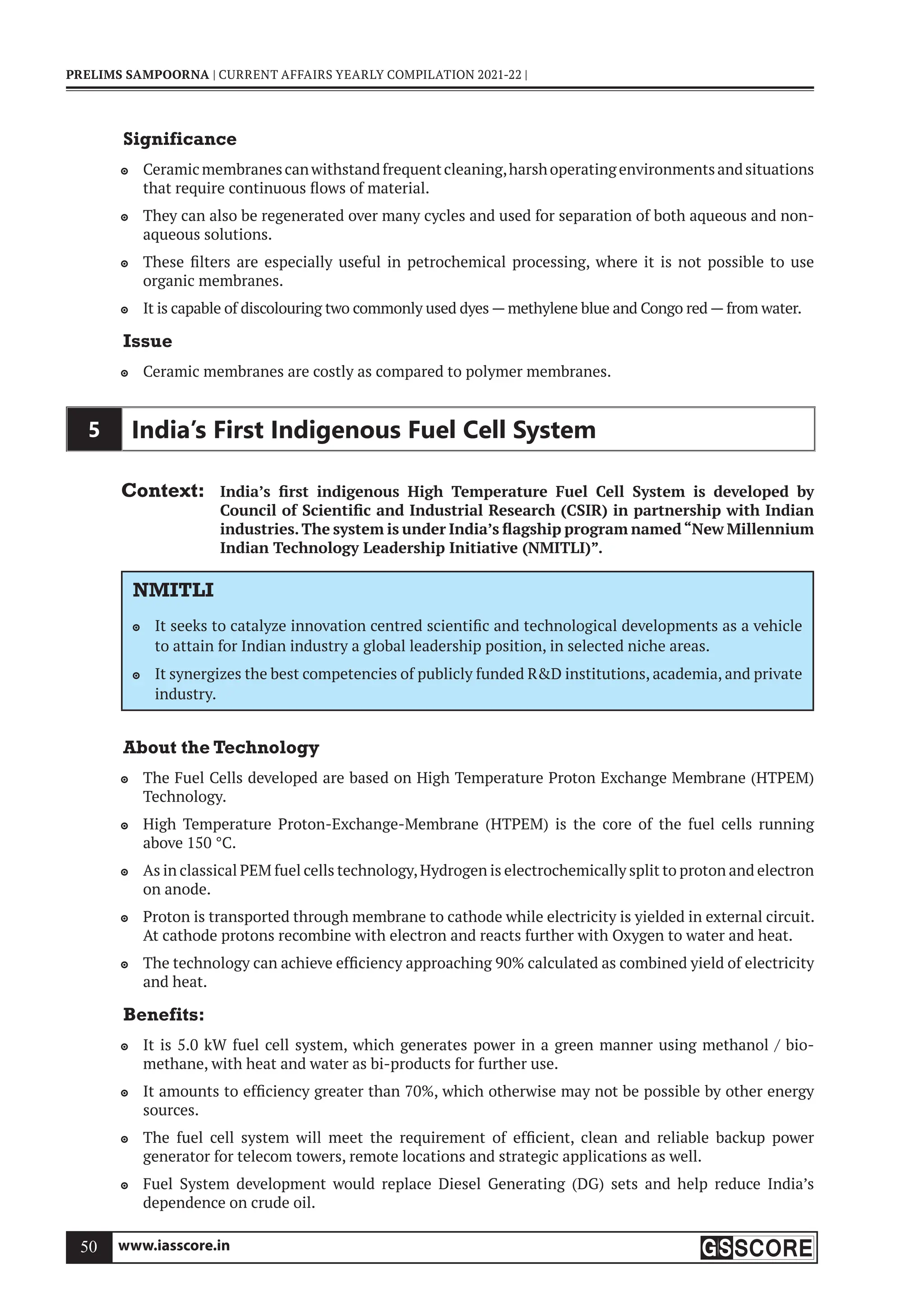 www.iasscore.in
50
PRELIMS SAMPOORNA | CURRENT AFFAIRS YEARLY COMPILATION 2021-22 |
Significance
Ceramicmembranescanwithstandfrequentcleaning,harshoperatingenvironmentsandsituations

that require continuous flows of material.
They can also be regenerated over many cycles and used for separation of both aqueous and non-

aqueous solutions.
These filters are especially useful in petrochemical processing, where it is not possible to use

organic membranes.
It is capable of discolouring two commonly used dyes — methylene blue and Congo red — from water.

Issue
Ceramic membranes are costly as compared to polymer membranes.

5 India’s First Indigenous Fuel Cell System
Context: India’s first indigenous High Temperature Fuel Cell System is developed by
Council of Scientific and Industrial Research (CSIR) in partnership with Indian
industries.The system is under India’s flagship program named“New Millennium
Indian Technology Leadership Initiative (NMITLI)”.
NMITLI
It seeks to catalyze innovation centred scientific and technological developments as a vehicle

to attain for Indian industry a global leadership position, in selected niche areas.
It synergizes the best competencies of publicly funded RD institutions, academia, and private

industry.
About the Technology
The Fuel Cells developed are based on High Temperature Proton Exchange Membrane (HTPEM)

Technology.
High Temperature Proton-Exchange-Membrane (HTPEM) is the core of the fuel cells running

above 150 °C.
As in classical PEM fuel cells technology,Hydrogen is electrochemically split to proton and electron

on anode.
Proton is transported through membrane to cathode while electricity is yielded in external circuit.

At cathode protons recombine with electron and reacts further with Oxygen to water and heat.
The technology can achieve efficiency approaching 90% calculated as combined yield of electricity

and heat.
Benefits:
It is 5.0 kW fuel cell system, which generates power in a green manner using methanol / bio-

methane, with heat and water as bi-products for further use.
It amounts to efficiency greater than 70%, which otherwise may not be possible by other energy

sources.
The fuel cell system will meet the requirement of efficient, clean and reliable backup power

generator for telecom towers, remote locations and strategic applications as well.
Fuel System development would replace Diesel Generating (DG) sets and help reduce India’s

dependence on crude oil.
 
