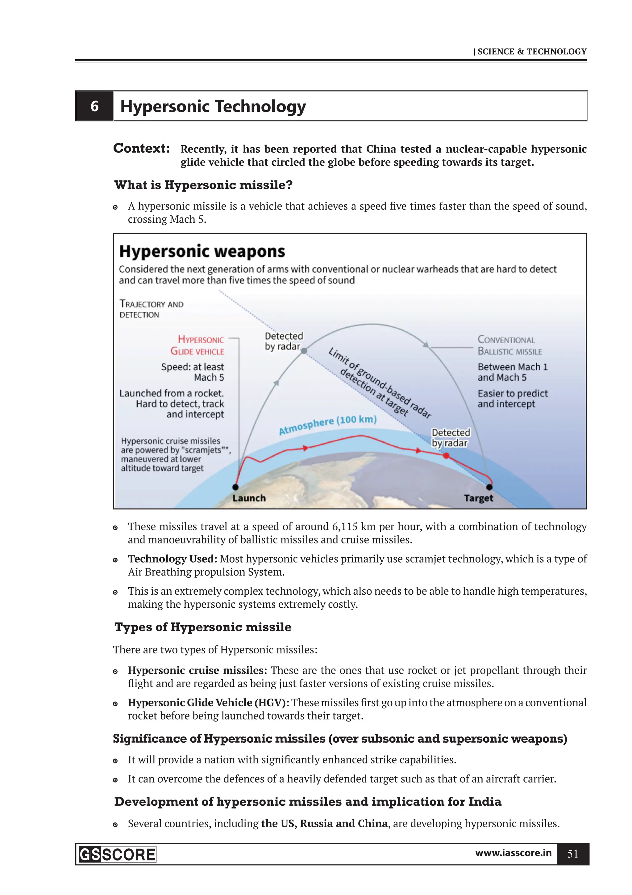 www.iasscore.in 51
| SCIENCE  TECHNOLOGY
6 Hypersonic Technology
Context: Recently, it has been reported that China tested a nuclear-capable hypersonic
glide vehicle that circled the globe before speeding towards its target.
What is Hypersonic missile?
A hypersonic missile is a vehicle that achieves a speed five times faster than the speed of sound,

crossing Mach 5.
These missiles travel at a speed of around 6,115 km per hour, with a combination of technology

and manoeuvrability of ballistic missiles and cruise missiles.
Technology Used:
 Most hypersonic vehicles primarily use scramjet technology, which is a type of
Air Breathing propulsion System.
This is an extremely complex technology, which also needs to be able to handle high temperatures,

making the hypersonic systems extremely costly.
Types of Hypersonic missile
There are two types of Hypersonic missiles:
Hypersonic cruise missiles:
 These are the ones that use rocket or jet propellant through their
flight and are regarded as being just faster versions of existing cruise missiles.
Hypersonic Glide Vehicle (HGV):
 These missiles first go up into the atmosphere on a conventional
rocket before being launched towards their target.
Significance of Hypersonic missiles (over subsonic and supersonic weapons)
It will provide a nation with significantly enhanced strike capabilities.

It can overcome the defences of a heavily defended target such as that of an aircraft carrier.

Development of hypersonic missiles and implication for India
Several countries, including
 the US, Russia and China, are developing hypersonic missiles.
 