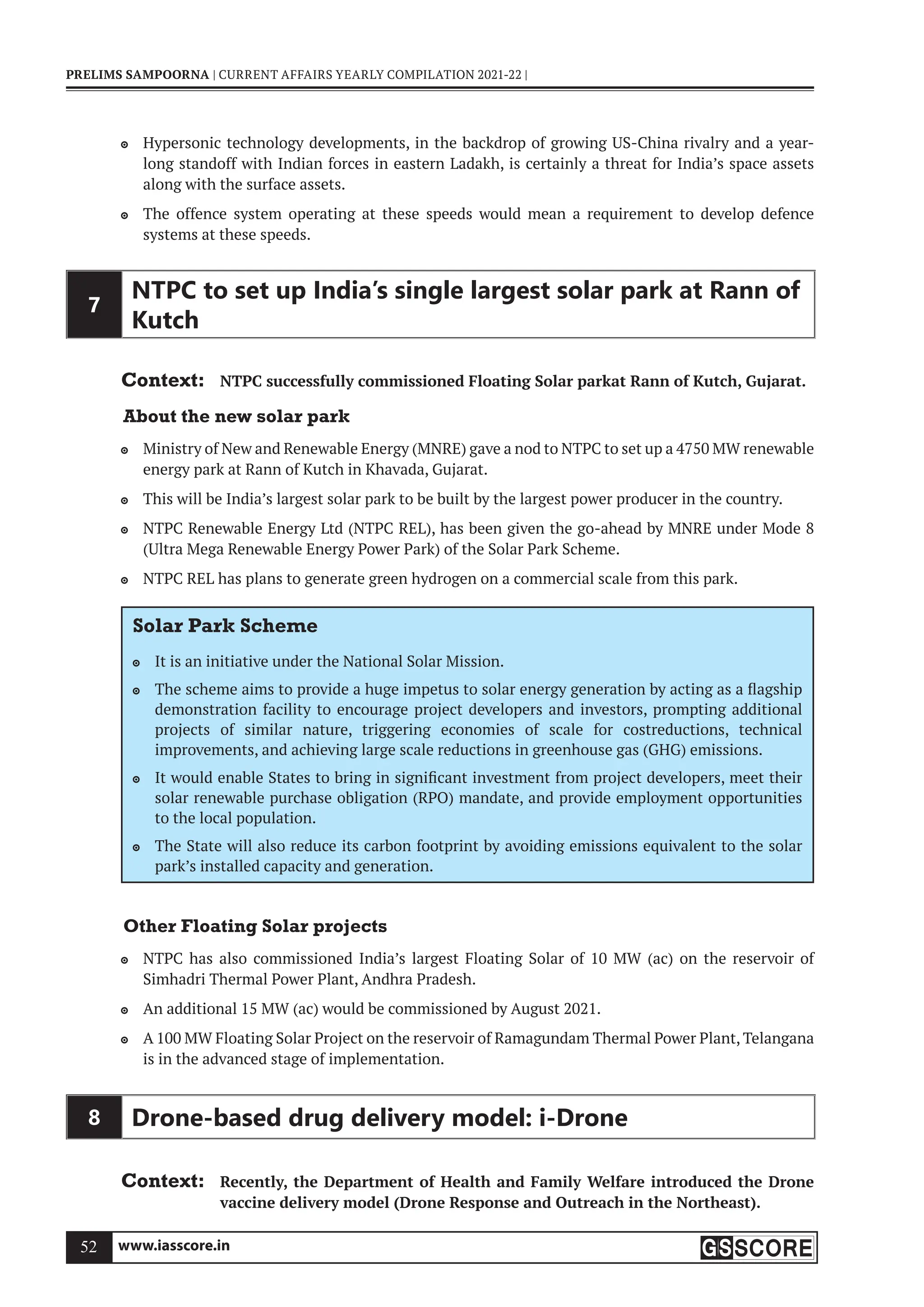www.iasscore.in
52
PRELIMS SAMPOORNA | CURRENT AFFAIRS YEARLY COMPILATION 2021-22 |
Hypersonic technology developments, in the backdrop of growing US-China rivalry and a year-

long standoff with Indian forces in eastern Ladakh, is certainly a threat for India’s space assets
along with the surface assets.
The offence system operating at these speeds would mean a requirement to develop defence

systems at these speeds.
7
NTPC to set up India’s single largest solar park at Rann of
Kutch
Context: NTPC successfully commissioned Floating Solar parkat Rann of Kutch, Gujarat.
About the new solar park
Ministry of New and Renewable Energy (MNRE) gave a nod to NTPC to set up a 4750 MW renewable

energy park at Rann of Kutch in Khavada, Gujarat.
This will be India’s largest solar park to be built by the largest power producer in the country.

NTPC Renewable Energy Ltd (NTPC REL), has been given the go-ahead by MNRE under Mode 8

(Ultra Mega Renewable Energy Power Park) of the Solar Park Scheme.
NTPC REL has plans to generate green hydrogen on a commercial scale from this park.

Solar Park Scheme
It is an initiative under the National Solar Mission.

The scheme aims to provide a huge impetus to solar energy generation by acting as a flagship

demonstration facility to encourage project developers and investors, prompting additional
projects of similar nature, triggering economies of scale for costreductions, technical
improvements, and achieving large scale reductions in greenhouse gas (GHG) emissions.
It would enable States to bring in significant investment from project developers, meet their

solar renewable purchase obligation (RPO) mandate, and provide employment opportunities
to the local population.
The State will also reduce its carbon footprint by avoiding emissions equivalent to the solar

park’s installed capacity and generation.
Other Floating Solar projects
NTPC has also commissioned India’s largest Floating Solar of 10 MW (ac) on the reservoir of

Simhadri Thermal Power Plant, Andhra Pradesh.
An additional 15 MW (ac) would be commissioned by August 2021.

A 100 MW Floating Solar Project on the reservoir of Ramagundam Thermal Power Plant, Telangana

is in the advanced stage of implementation.
8 Drone-based drug delivery model: i-Drone
Context: Recently, the Department of Health and Family Welfare introduced the Drone
vaccine delivery model (Drone Response and Outreach in the Northeast).
 