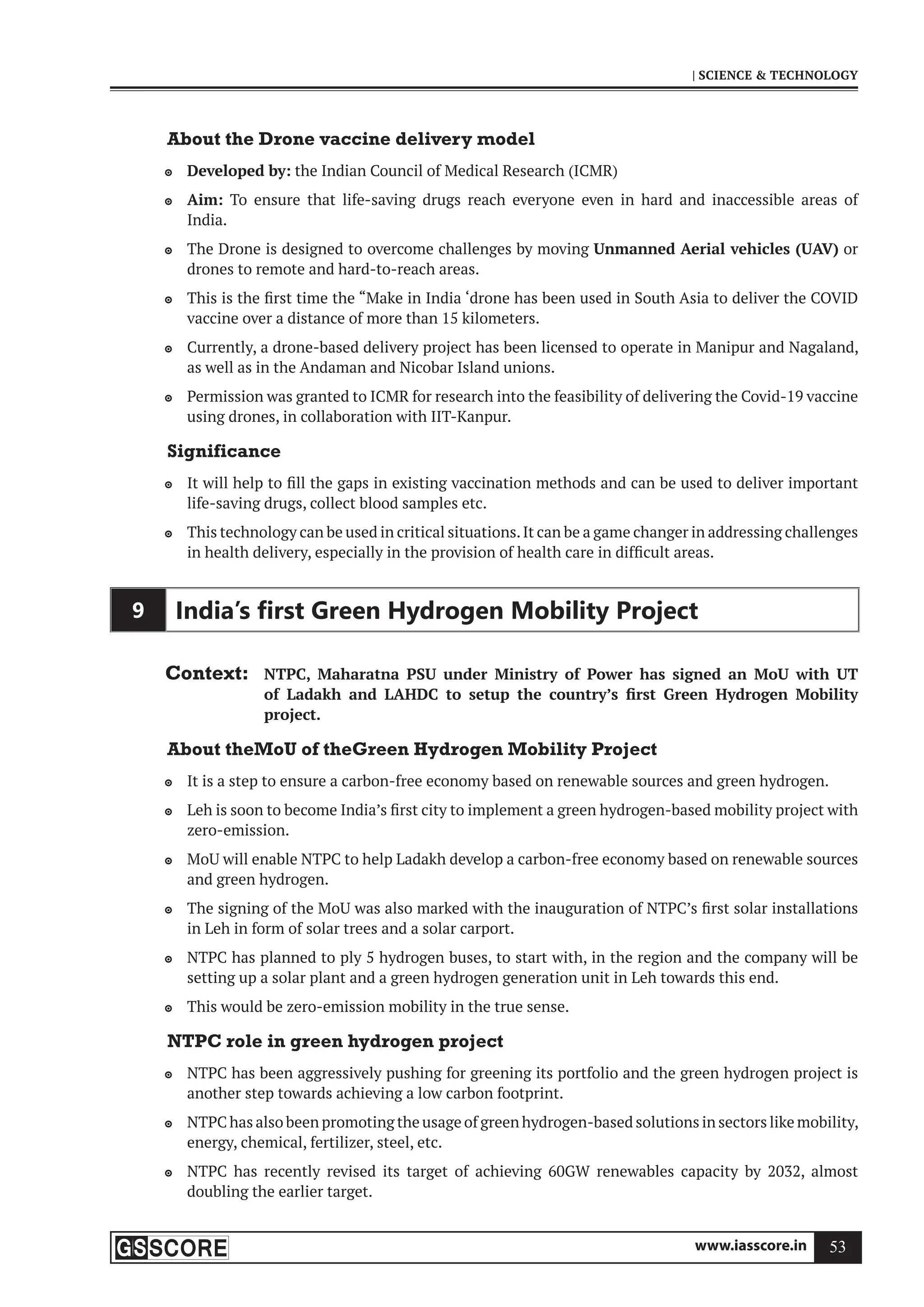 www.iasscore.in 53
| SCIENCE  TECHNOLOGY
About the Drone vaccine delivery model
Developed by:
 the Indian Council of Medical Research (ICMR)
Aim:
 To ensure that life-saving drugs reach everyone even in hard and inaccessible areas of
India.
The Drone is designed to overcome challenges by moving
 Unmanned Aerial vehicles (UAV) or
drones to remote and hard-to-reach areas.
This is the first time the “Make in India ‘drone has been used in South Asia to deliver the COVID

vaccine over a distance of more than 15 kilometers.
Currently, a drone-based delivery project has been licensed to operate in Manipur and Nagaland,

as well as in the Andaman and Nicobar Island unions.
Permission was granted to ICMR for research into the feasibility of delivering the Covid-19 vaccine

using drones, in collaboration with IIT-Kanpur.
Significance
It will help to fill the gaps in existing vaccination methods and can be used to deliver important

life-saving drugs, collect blood samples etc.
This technology can be used in critical situations.It can be a game changer in addressing challenges

in health delivery, especially in the provision of health care in difficult areas.
9 India’s ﬁrst Green Hydrogen Mobility Project
Context: NTPC, Maharatna PSU under Ministry of Power has signed an MoU with UT
of Ladakh and LAHDC to setup the country’s first Green Hydrogen Mobility
project.
About theMoU of theGreen Hydrogen Mobility Project
It is a step to ensure a carbon-free economy based on renewable sources and green hydrogen.

Leh is soon to become India’s first city to implement a green hydrogen-based mobility project with

zero-emission.
MoU will enable NTPC to help Ladakh develop a carbon-free economy based on renewable sources

and green hydrogen.
The signing of the MoU was also marked with the inauguration of NTPC’s first solar installations

in Leh in form of solar trees and a solar carport.
NTPC has planned to ply 5 hydrogen buses, to start with, in the region and the company will be

setting up a solar plant and a green hydrogen generation unit in Leh towards this end.
This would be zero-emission mobility in the true sense.

NTPC role in green hydrogen project
NTPC has been aggressively pushing for greening its portfolio and the green hydrogen project is

another step towards achieving a low carbon footprint.
NTPC has also been promoting the usage of green hydrogen-based solutions in sectors like mobility,

energy, chemical, fertilizer, steel, etc.
NTPC has recently revised its target of achieving 60GW renewables capacity by 2032, almost

doubling the earlier target.
 
