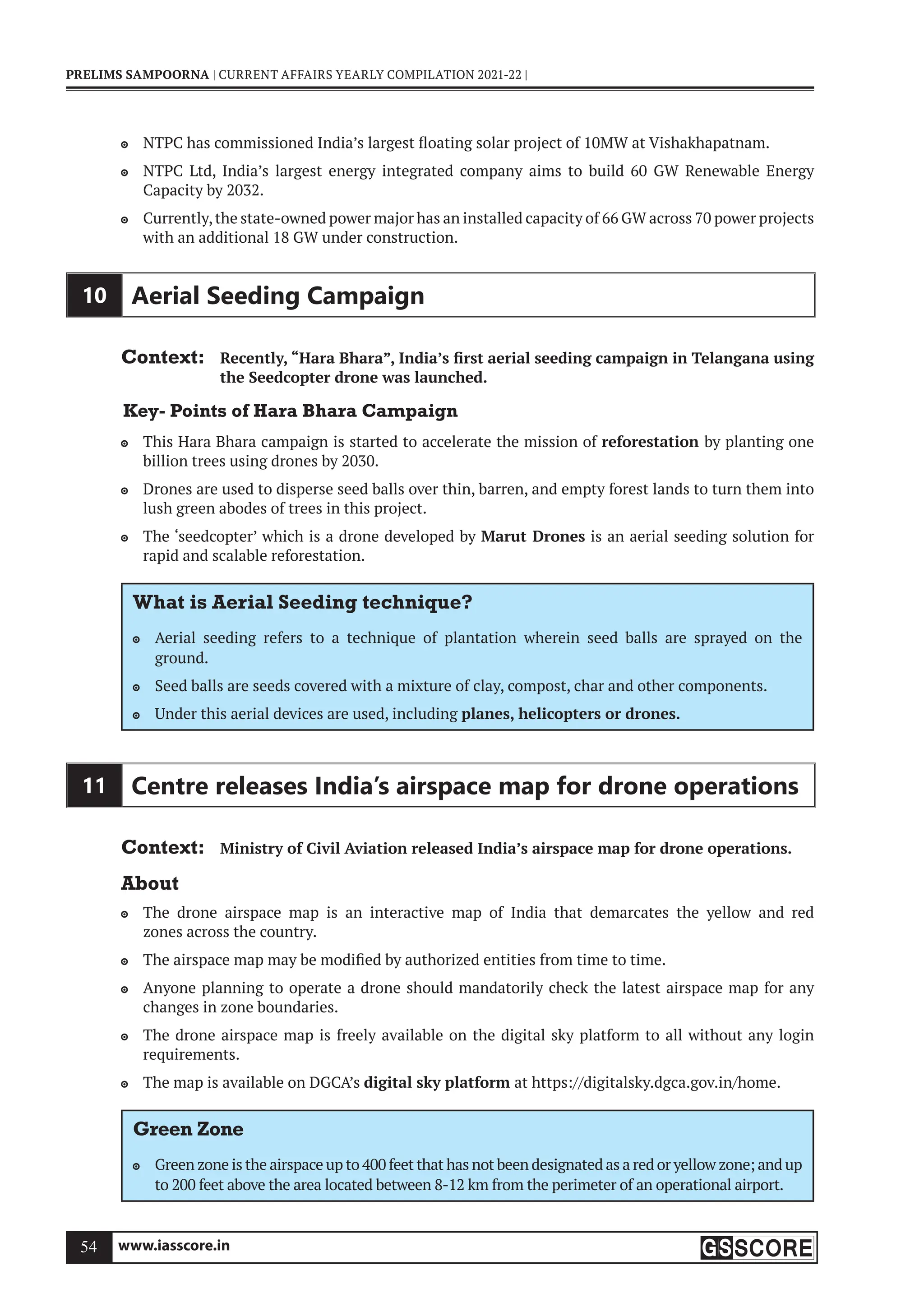 www.iasscore.in
54
PRELIMS SAMPOORNA | CURRENT AFFAIRS YEARLY COMPILATION 2021-22 |
NTPC has commissioned India’s largest floating solar project of 10MW at Vishakhapatnam.

NTPC Ltd, India’s largest energy integrated company aims to build 60 GW Renewable Energy

Capacity by 2032.
Currently,the state-owned power major has an installed capacity of 66 GW across 70 power projects

with an additional 18 GW under construction.
10 Aerial Seeding Campaign
Context: Recently, “Hara Bhara”, India’s first aerial seeding campaign in Telangana using
the Seedcopter drone was launched.
Key- Points of Hara Bhara Campaign
This Hara Bhara campaign is started to accelerate the mission of
 reforestation by planting one
billion trees using drones by 2030.
Drones are used to disperse seed balls over thin, barren, and empty forest lands to turn them into

lush green abodes of trees in this project.
The ‘seedcopter’ which is a drone developed by
 Marut Drones is an aerial seeding solution for
rapid and scalable reforestation.
What is Aerial Seeding technique?
Aerial seeding refers to a technique of plantation wherein seed balls are sprayed on the

ground.
Seed balls are seeds covered with a mixture of clay, compost, char and other components.

Under this aerial devices are used, including
 planes, helicopters or drones.
11 Centre releases India’s airspace map for drone operations
Context: Ministry of Civil Aviation released India’s airspace map for drone operations.
About
The drone airspace map is an interactive map of India that demarcates the yellow and red

zones across the country.
The airspace map may be modified by authorized entities from time to time.

Anyone planning to operate a drone should mandatorily check the latest airspace map for any

changes in zone boundaries.
The drone airspace map is freely available on the digital sky platform to all without any login

requirements.
The map is available on DGCA’s
 digital sky platform at https://digitalsky.dgca.gov.in/home.
Green Zone
Green zone is the airspace up to 400 feet that has not been designated as a red or yellow zone; and up

to 200 feet above the area located between 8-12 km from the perimeter of an operational airport.
 
