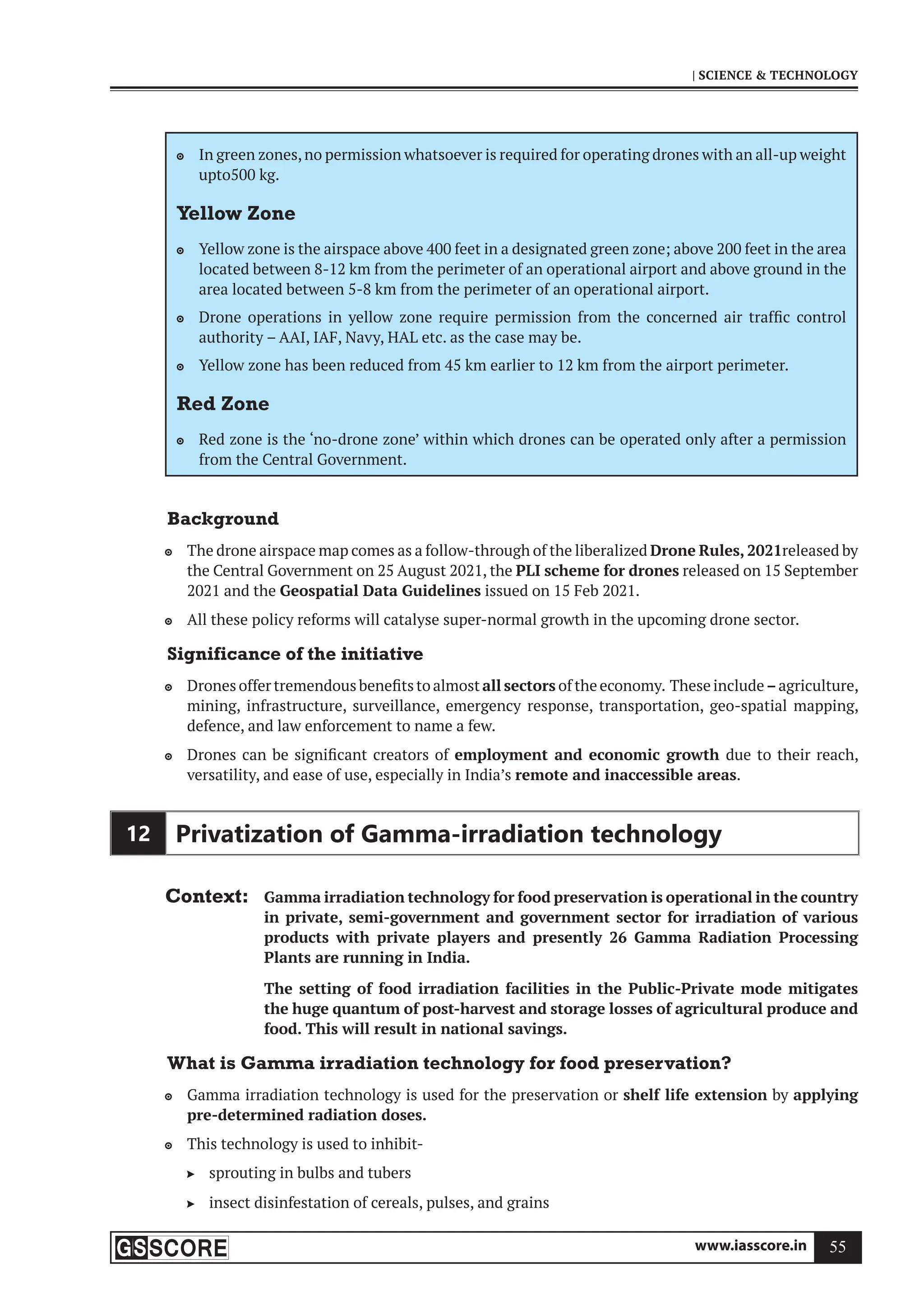 www.iasscore.in 55
| SCIENCE  TECHNOLOGY
In green zones,no permission whatsoever is required for operating drones with an all-up weight

upto500 kg.
Yellow Zone
Yellow zone is the airspace above 400 feet in a designated green zone; above 200 feet in the area

located between 8-12 km from the perimeter of an operational airport and above ground in the
area located between 5-8 km from the perimeter of an operational airport.
Drone operations in yellow zone require permission from the concerned air traffic control

authority – AAI, IAF, Navy, HAL etc. as the case may be.
Yellow zone has been reduced from 45 km earlier to 12 km from the airport perimeter.

Red Zone
Red zone is the ‘no-drone zone’ within which drones can be operated only after a permission

from the Central Government.
Background
The drone airspace map comes as a follow-through of the liberalized
 Drone Rules, 2021released by
the Central Government on 25 August 2021, the PLI scheme for drones released on 15 September
2021 and the Geospatial Data Guidelines issued on 15 Feb 2021.
All these policy reforms will catalyse super-normal growth in the upcoming drone sector.

Significance of the initiative
Drones offer tremendous benefits to almost
 all sectors of the economy. These include –agriculture,
mining, infrastructure, surveillance, emergency response, transportation, geo-spatial mapping,
defence, and law enforcement to name a few.
Drones can be significant creators of
 employment and economic growth due to their reach,
versatility, and ease of use, especially in India’s remote and inaccessible areas.
12 Privatization of Gamma-irradiation technology
Context: Gamma irradiation technology for food preservation is operational in the country
in private, semi-government and government sector for irradiation of various
products with private players and presently 26 Gamma Radiation Processing
Plants are running in India.
The setting of food irradiation facilities in the Public-Private mode mitigates
the huge quantum of post-harvest and storage losses of agricultural produce and
food. This will result in national savings.
What is Gamma irradiation technology for food preservation?
Gamma irradiation technology is used for the preservation or
 shelf life extension by applying
pre-determined radiation doses.
This technology is used to inhibit-

sprouting in bulbs and tubers

insect disinfestation of cereals, pulses, and grains

 