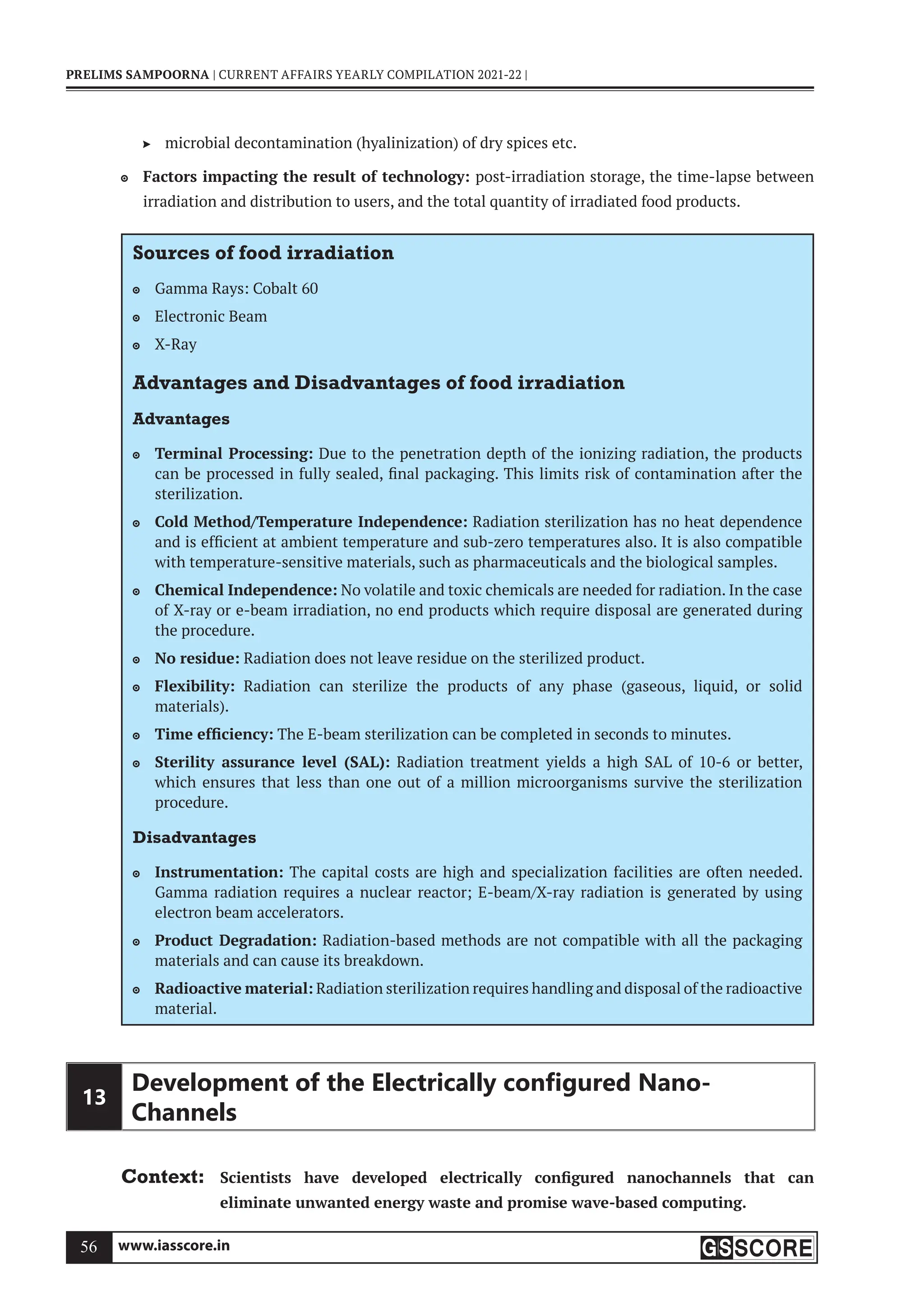 www.iasscore.in
56
PRELIMS SAMPOORNA | CURRENT AFFAIRS YEARLY COMPILATION 2021-22 |
microbial decontamination (hyalinization) of dry spices etc.

Factors impacting the result of technology:
 post-irradiation storage, the time-lapse between
irradiation and distribution to users, and the total quantity of irradiated food products.
Sources of food irradiation
Gamma Rays: Cobalt 60

Electronic Beam

X-Ray

Advantages and Disadvantages of food irradiation
Advantages
Terminal Processing:
 Due to the penetration depth of the ionizing radiation, the products
can be processed in fully sealed, final packaging. This limits risk of contamination after the
sterilization.
Cold Method/Temperature Independence:
 Radiation sterilization has no heat dependence
and is efficient at ambient temperature and sub-zero temperatures also. It is also compatible
with temperature-sensitive materials, such as pharmaceuticals and the biological samples.
Chemical Independence:
 No volatile and toxic chemicals are needed for radiation. In the case
of X-ray or e-beam irradiation, no end products which require disposal are generated during
the procedure.
No residue:
 Radiation does not leave residue on the sterilized product.
Flexibility:
 Radiation can sterilize the products of any phase (gaseous, liquid, or solid
materials).
Time efficiency:
 The E-beam sterilization can be completed in seconds to minutes.
Sterility assurance level (SAL):
 Radiation treatment yields a high SAL of 10-6 or better,
which ensures that less than one out of a million microorganisms survive the sterilization
procedure.
Disadvantages
Instrumentation:
 The capital costs are high and specialization facilities are often needed.
Gamma radiation requires a nuclear reactor; E-beam/X-ray radiation is generated by using
electron beam accelerators.
Product Degradation:
 Radiation-based methods are not compatible with all the packaging
materials and can cause its breakdown.
Radioactive material:
 Radiation sterilization requires handling and disposal of the radioactive
material.
13
Development of the Electrically conﬁgured Nano-
Channels
Context: Scientists have developed electrically configured nanochannels that can
eliminate unwanted energy waste and promise wave-based computing.
 