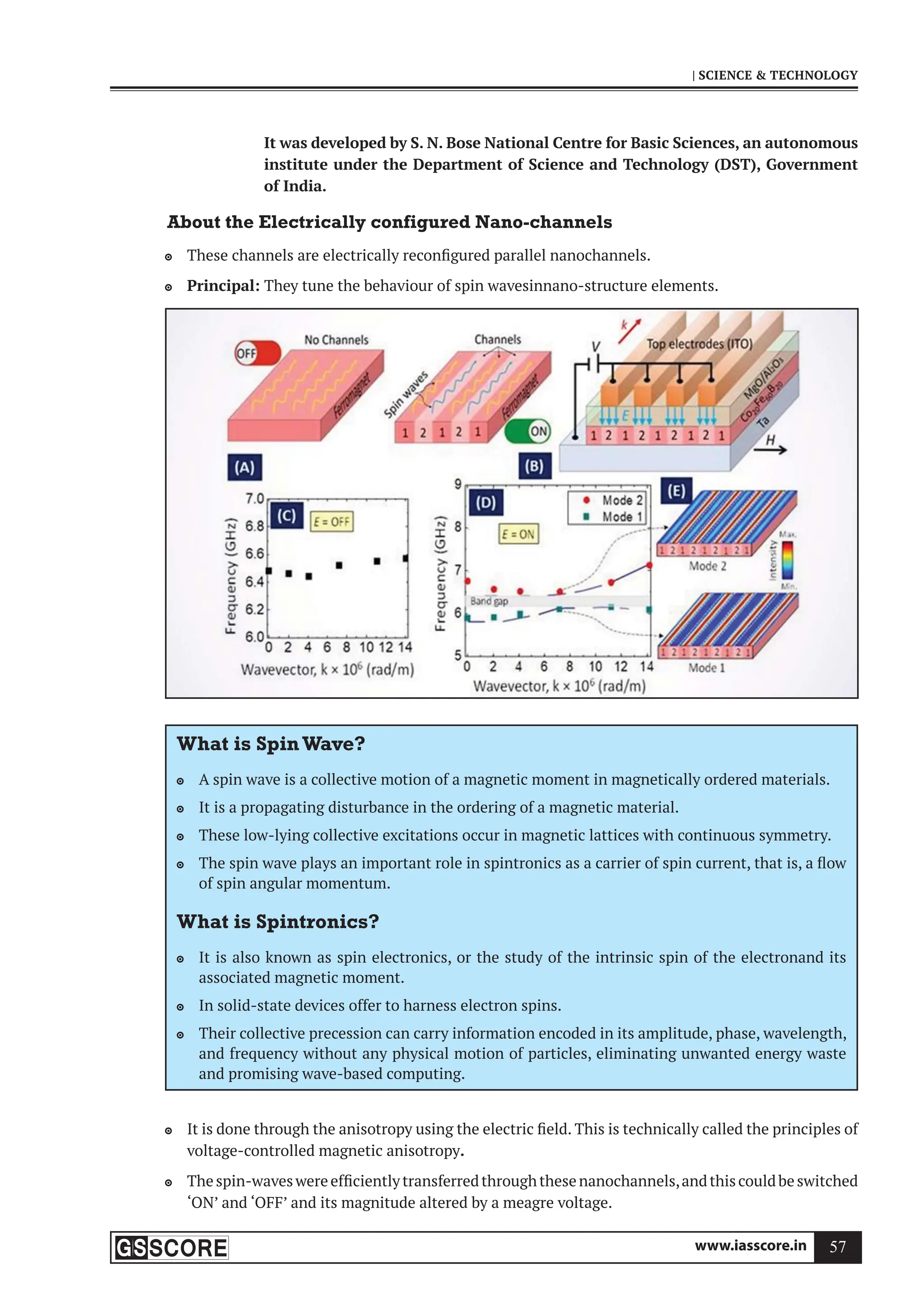www.iasscore.in 57
| SCIENCE  TECHNOLOGY
It was developed by S. N. Bose National Centre for Basic Sciences, an autonomous
institute under the Department of Science and Technology (DST), Government
of India.
About the Electrically configured Nano-channels
These channels are electrically reconfigured parallel nanochannels.

Principal:
 They tune the behaviour of spin wavesinnano-structure elements.
What is SpinWave?
A spin wave is a collective motion of a magnetic moment in magnetically ordered materials.

It is a propagating disturbance in the ordering of a magnetic material.

These low-lying collective excitations occur in magnetic lattices with continuous symmetry.

The spin wave plays an important role in spintronics as a carrier of spin current, that is, a flow

of spin angular momentum.
What is Spintronics?
It is also known as spin electronics, or the study of the intrinsic spin of the electronand its

associated magnetic moment.
In solid-state devices offer to harness electron spins.

Their collective precession can carry information encoded in its amplitude, phase, wavelength,

and frequency without any physical motion of particles, eliminating unwanted energy waste
and promising wave-based computing.
It is done through the anisotropy using the electric field. This is technically called the principles of

voltage-controlled magnetic anisotropy.
Thespin-waveswereefficientlytransferredthroughthesenanochannels,andthiscouldbeswitched

‘ON’ and ‘OFF’ and its magnitude altered by a meagre voltage.
 