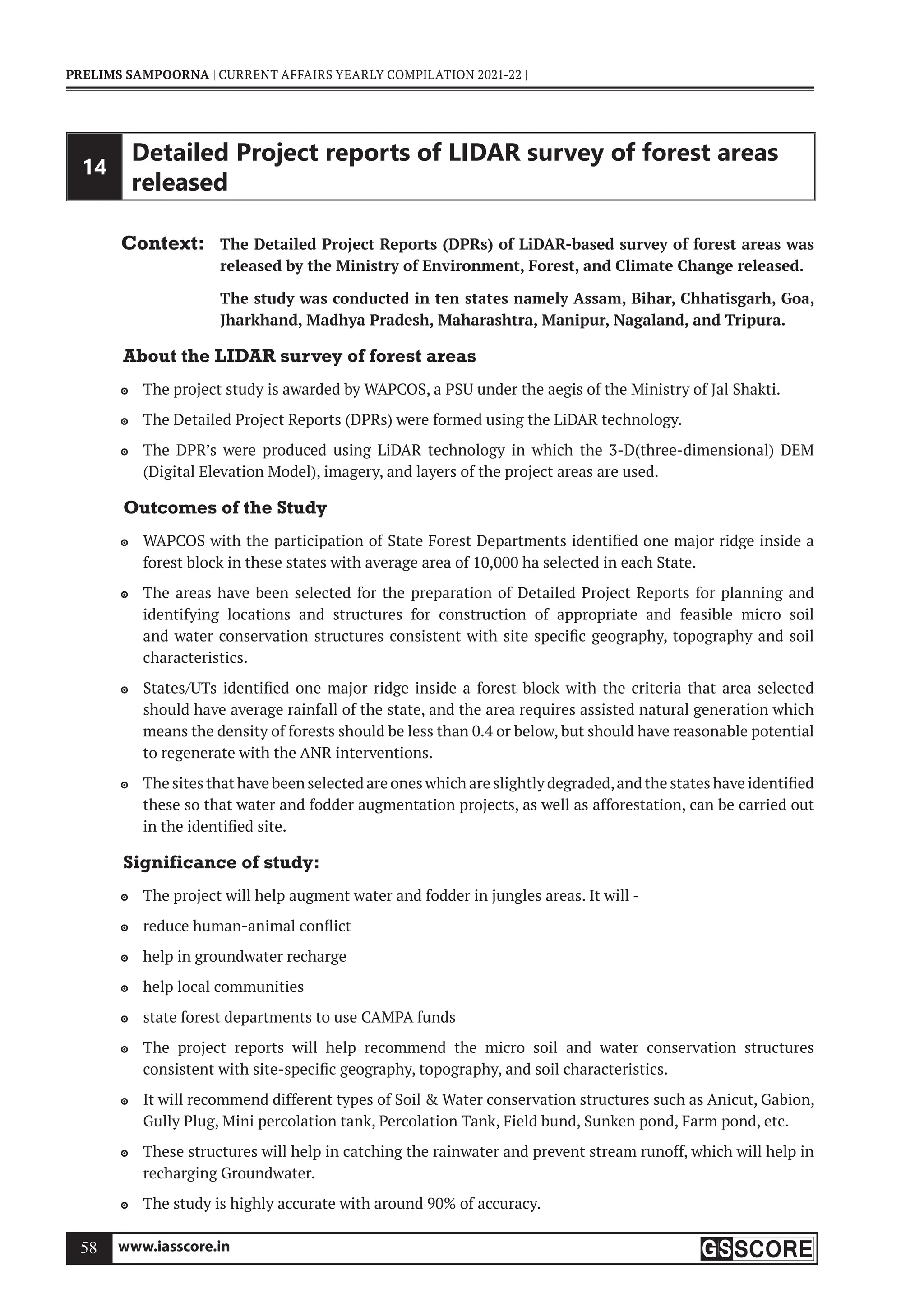 www.iasscore.in
58
PRELIMS SAMPOORNA | CURRENT AFFAIRS YEARLY COMPILATION 2021-22 |
14
Detailed Project reports of LIDAR survey of forest areas
released
Context: The Detailed Project Reports (DPRs) of LiDAR-based survey of forest areas was
released by the Ministry of Environment, Forest, and Climate Change released.
The study was conducted in ten states namely Assam, Bihar, Chhatisgarh, Goa,
Jharkhand, Madhya Pradesh, Maharashtra, Manipur, Nagaland, and Tripura.
About the LIDAR survey of forest areas
The project study is awarded by WAPCOS, a PSU under the aegis of the Ministry of Jal Shakti.

The Detailed Project Reports (DPRs) were formed using the LiDAR technology.

The DPR’s were produced using LiDAR technology in which the 3-D(three-dimensional) DEM

(Digital Elevation Model), imagery, and layers of the project areas are used.
Outcomes of the Study
WAPCOS with the participation of State Forest Departments identified one major ridge inside a

forest block in these states with average area of 10,000 ha selected in each State.
The areas have been selected for the preparation of Detailed Project Reports for planning and

identifying locations and structures for construction of appropriate and feasible micro soil
and water conservation structures consistent with site specific geography, topography and soil
characteristics.
States/UTs identified one major ridge inside a forest block with the criteria that area selected

should have average rainfall of the state, and the area requires assisted natural generation which
means the density of forests should be less than 0.4 or below, but should have reasonable potential
to regenerate with the ANR interventions.
The sites that have been selected are ones which are slightly degraded,and the states have identified

these so that water and fodder augmentation projects, as well as afforestation, can be carried out
in the identified site.
Significance of study:
The project will help augment water and fodder in jungles areas. It will -

reduce human-animal conflict

help in groundwater recharge

help local communities

state forest departments to use CAMPA funds

The project reports will help recommend the micro soil and water conservation structures

consistent with site-specific geography, topography, and soil characteristics.
It will recommend different types of Soil  Water conservation structures such as Anicut, Gabion,

Gully Plug, Mini percolation tank, Percolation Tank, Field bund, Sunken pond, Farm pond, etc.
These structures will help in catching the rainwater and prevent stream runoff, which will help in

recharging Groundwater.
The study is highly accurate with around 90% of accuracy.

 