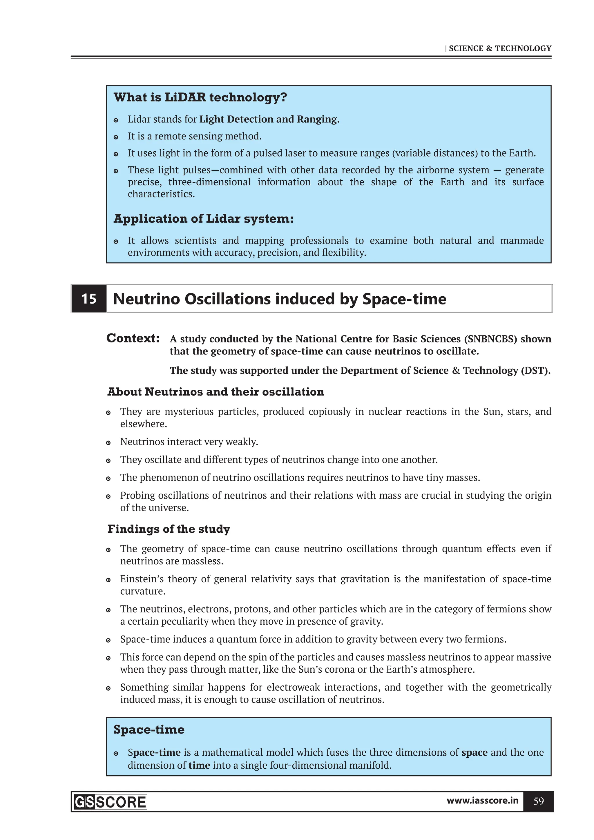 www.iasscore.in 59
| SCIENCE  TECHNOLOGY
What is LiDAR technology?
Lidar stands for
 Light Detection and Ranging.
It is a remote sensing method.

It uses light in the form of a pulsed laser to measure ranges (variable distances) to the Earth.

These light pulses—combined with other data recorded by the airborne system — generate

precise, three-dimensional information about the shape of the Earth and its surface
characteristics.
Application of Lidar system:
It allows scientists and mapping professionals to examine both natural and manmade

environments with accuracy, precision, and flexibility.
15 Neutrino Oscillations induced by Space-time
Context: A study conducted by the National Centre for Basic Sciences (SNBNCBS) shown
that the geometry of space-time can cause neutrinos to oscillate.
The study was supported under the Department of Science  Technology (DST).
About Neutrinos and their oscillation
They are mysterious particles, produced copiously in nuclear reactions in the Sun, stars, and

elsewhere.
Neutrinos interact very weakly.

They oscillate and different types of neutrinos change into one another.

The phenomenon of neutrino oscillations requires neutrinos to have tiny masses.

Probing oscillations of neutrinos and their relations with mass are crucial in studying the origin

of the universe.
Findings of the study
The geometry of space-time can cause neutrino oscillations through quantum effects even if

neutrinos are massless.
Einstein’s theory of general relativity says that gravitation is the manifestation of space-time

curvature.
The neutrinos, electrons, protons, and other particles which are in the category of fermions show

a certain peculiarity when they move in presence of gravity.
Space-time induces a quantum force in addition to gravity between every two fermions.

This force can depend on the spin of the particles and causes massless neutrinos to appear massive

when they pass through matter, like the Sun’s corona or the Earth’s atmosphere.
Something similar happens for electroweak interactions, and together with the geometrically

induced mass, it is enough to cause oscillation of neutrinos.
Space-time
S
 pace-time is a mathematical model which fuses the three dimensions of space and the one
dimension of time into a single four-dimensional manifold.
 