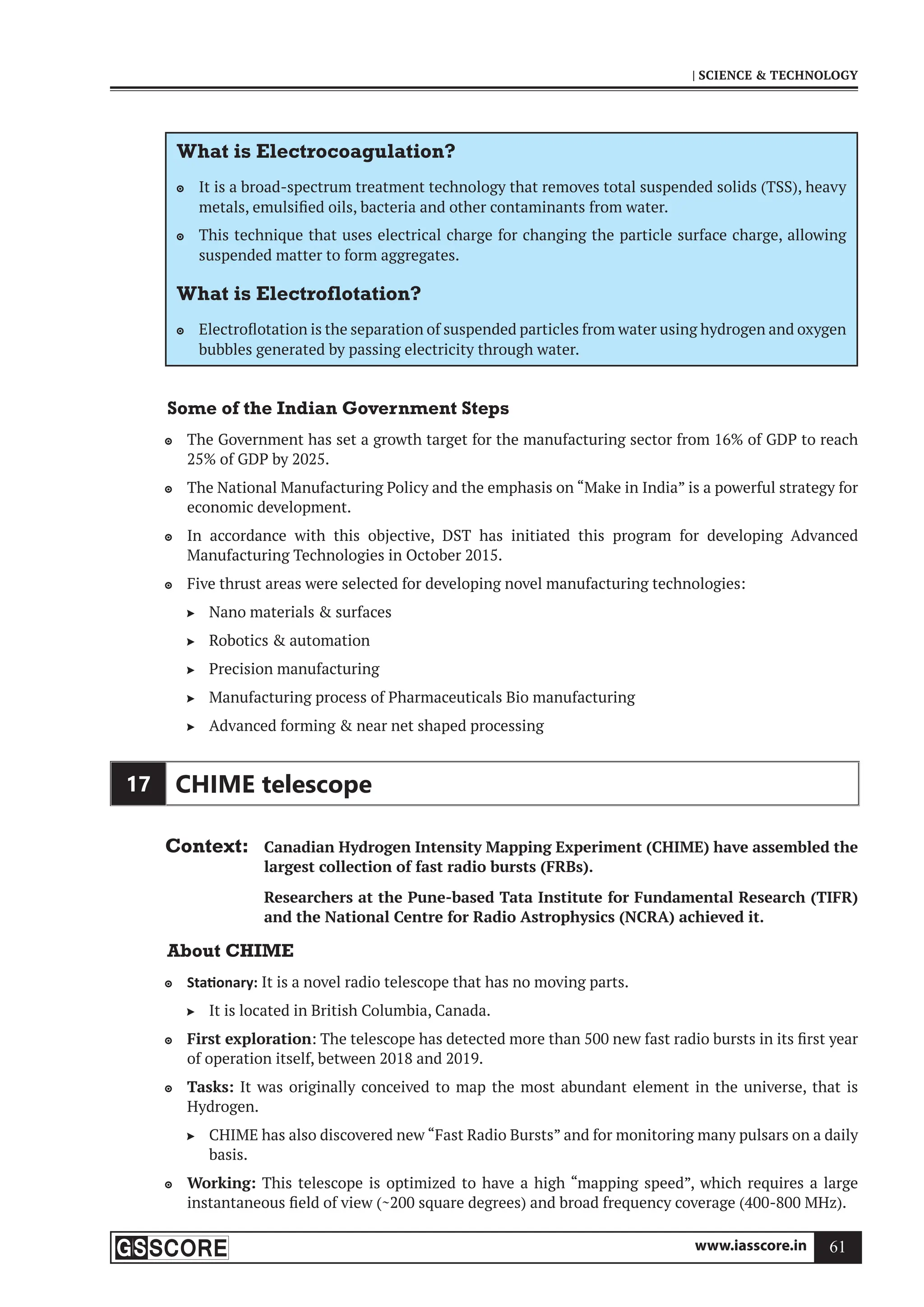 www.iasscore.in 61
| SCIENCE  TECHNOLOGY
What is Electrocoagulation?
It is a broad-spectrum treatment technology that removes total suspended solids (TSS), heavy

metals, emulsified oils, bacteria and other contaminants from water.
This technique that uses electrical charge for changing the particle surface charge, allowing

suspended matter to form aggregates.
What is Electroflotation?
Electroflotation is the separation of suspended particles from water using hydrogen and oxygen

bubbles generated by passing electricity through water.
Some of the Indian Government Steps
The Government has set a growth target for the manufacturing sector from 16% of GDP to reach

25% of GDP by 2025.
The National Manufacturing Policy and the emphasis on “Make in India” is a powerful strategy for

economic development.
In accordance with this objective, DST has initiated this program for developing Advanced

Manufacturing Technologies in October 2015.
Five thrust areas were selected for developing novel manufacturing technologies:

Nano materials  surfaces

Robotics  automation

Precision manufacturing

Manufacturing process of Pharmaceuticals Bio manufacturing

Advanced forming  near net shaped processing

17 CHIME telescope
Context: Canadian Hydrogen Intensity Mapping Experiment (CHIME) have assembled the
largest collection of fast radio bursts (FRBs).
Researchers at the Pune-based Tata Institute for Fundamental Research (TIFR)
and the National Centre for Radio Astrophysics (NCRA) achieved it.
About CHIME
Sta onary:
 It is a novel radio telescope that has no moving parts.
It is located in British Columbia, Canada.

First exploration
 : The telescope has detected more than 500 new fast radio bursts in its first year
of operation itself, between 2018 and 2019.
Tasks:
 It was originally conceived to map the most abundant element in the universe, that is
Hydrogen.
CHIME has also discovered new “Fast Radio Bursts” and for monitoring many pulsars on a daily

basis.
Working:
 This telescope is optimized to have a high “mapping speed”, which requires a large
instantaneous field of view (~200 square degrees) and broad frequency coverage (400-800 MHz).
 