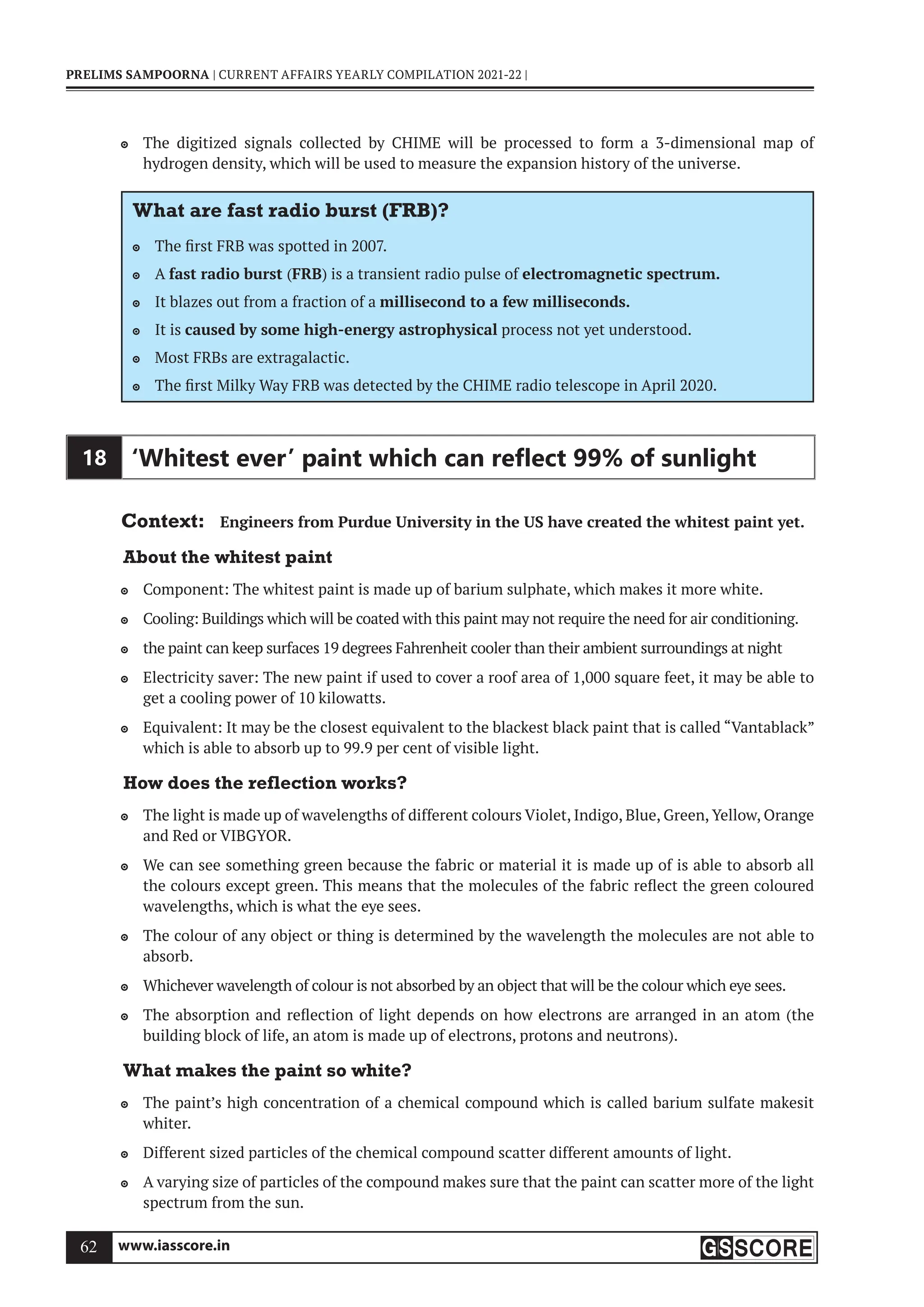 www.iasscore.in
62
PRELIMS SAMPOORNA | CURRENT AFFAIRS YEARLY COMPILATION 2021-22 |
The digitized signals collected by CHIME will be processed to form a 3-dimensional map of

hydrogen density, which will be used to measure the expansion history of the universe.
What are fast radio burst (FRB)?
The first FRB was spotted in 2007.

A
 fast radio burst (FRB) is a transient radio pulse of electromagnetic spectrum.
It blazes out from a fraction of a
 millisecond to a few milliseconds.
It is
 caused by some high-energy astrophysical process not yet understood.
Most FRBs are extragalactic.

The first Milky Way FRB was detected by the CHIME radio telescope in April 2020.

18 ‘Whitest ever’ paint which can reﬂect 99% of sunlight
Context: Engineers from Purdue University in the US have created the whitest paint yet.
About the whitest paint
Component: The whitest paint is made up of barium sulphate, which makes it more white.

Cooling: Buildings which will be coated with this paint may not require the need for air conditioning.

the paint can keep surfaces 19 degrees Fahrenheit cooler than their ambient surroundings at night

Electricity saver: The new paint if used to cover a roof area of 1,000 square feet, it may be able to

get a cooling power of 10 kilowatts.
Equivalent: It may be the closest equivalent to the blackest black paint that is called “Vantablack”

which is able to absorb up to 99.9 per cent of visible light.
How does the reflection works?
The light is made up of wavelengths of different colours Violet, Indigo, Blue, Green, Yellow, Orange

and Red or VIBGYOR.
We can see something green because the fabric or material it is made up of is able to absorb all

the colours except green. This means that the molecules of the fabric reflect the green coloured
wavelengths, which is what the eye sees.
The colour of any object or thing is determined by the wavelength the molecules are not able to

absorb.
Whichever wavelength of colour is not absorbed by an object that will be the colour which eye sees.

The absorption and reflection of light depends on how electrons are arranged in an atom (the

building block of life, an atom is made up of electrons, protons and neutrons).
What makes the paint so white?
The paint’s high concentration of a chemical compound which is called barium sulfate makesit

whiter.
Different sized particles of the chemical compound scatter different amounts of light.

A varying size of particles of the compound makes sure that the paint can scatter more of the light

spectrum from the sun.
 