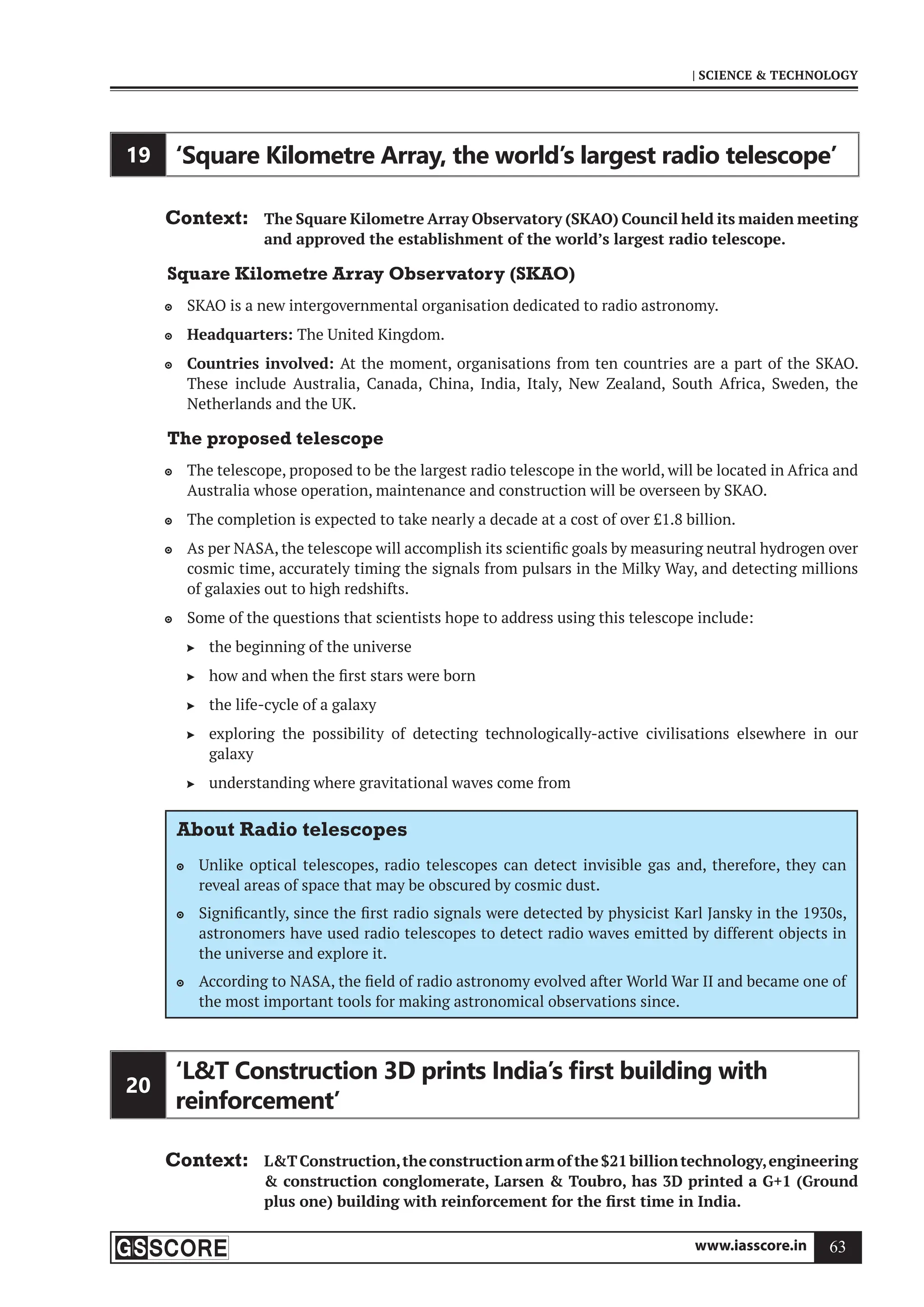 www.iasscore.in 63
| SCIENCE  TECHNOLOGY
19 ‘Square Kilometre Array, the world’s largest radio telescope’
Context: The Square Kilometre Array Observatory (SKAO) Council held its maiden meeting
and approved the establishment of the world’s largest radio telescope.
Square Kilometre Array Observatory (SKAO)
SKAO is a new intergovernmental organisation dedicated to radio astronomy.

Headquarters:
 The United Kingdom.
Countries involved:
 At the moment, organisations from ten countries are a part of the SKAO.
These include Australia, Canada, China, India, Italy, New Zealand, South Africa, Sweden, the
Netherlands and the UK.
The proposed telescope
The telescope, proposed to be the largest radio telescope in the world, will be located in Africa and

Australia whose operation, maintenance and construction will be overseen by SKAO.
The completion is expected to take nearly a decade at a cost of over £1.8 billion.

As per NASA, the telescope will accomplish its scientific goals by measuring neutral hydrogen over

cosmic time, accurately timing the signals from pulsars in the Milky Way, and detecting millions
of galaxies out to high redshifts.
Some of the questions that scientists hope to address using this telescope include:

the beginning of the universe

how and when the first stars were born

the life-cycle of a galaxy

exploring the possibility of detecting technologically-active civilisations elsewhere in our

galaxy
understanding where gravitational waves come from

About Radio telescopes
Unlike optical telescopes, radio telescopes can detect invisible gas and, therefore, they can

reveal areas of space that may be obscured by cosmic dust.
Significantly, since the first radio signals were detected by physicist Karl Jansky in the 1930s,

astronomers have used radio telescopes to detect radio waves emitted by different objects in
the universe and explore it.
According to NASA, the field of radio astronomy evolved after World War II and became one of

the most important tools for making astronomical observations since.
20
‘LT Construction 3D prints India’s ﬁrst building with
reinforcement’
Context: LTConstruction,theconstructionarmofthe$21billiontechnology,engineering
 construction conglomerate, Larsen  Toubro, has 3D printed a G+1 (Ground
plus one) building with reinforcement for the first time in India.
 