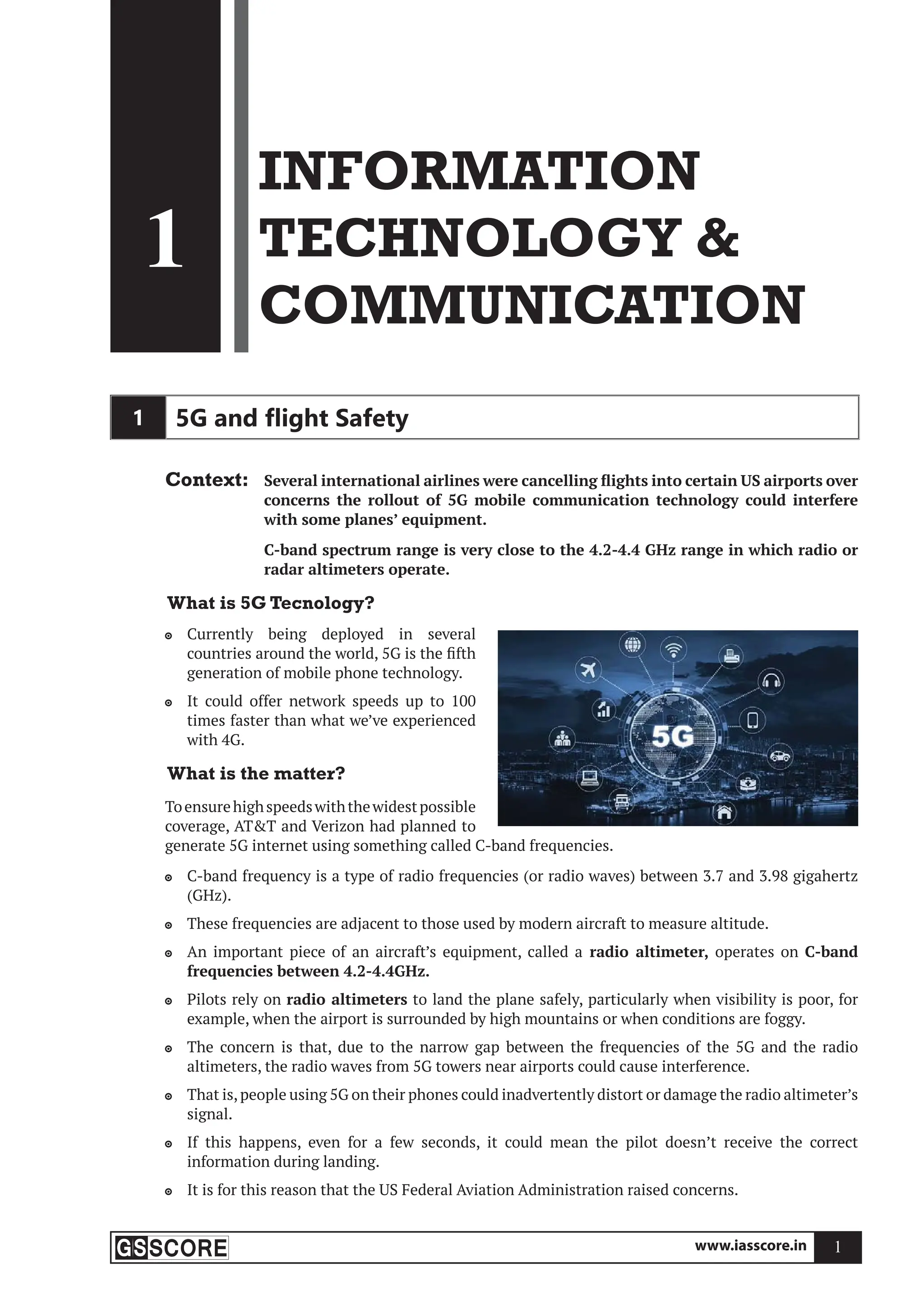 www.iasscore.in 1
1
INFORMATION
TECHNOLOGY 
COMMUNICATION
1
1 5G and ﬂight Safety
Context: Several international airlines were cancelling flights into certain US airports over
concerns the rollout of 5G mobile communication technology could interfere
with some planes’ equipment.
C-band spectrum range is very close to the 4.2-4.4 GHz range in which radio or
radar altimeters operate.
What is 5G Tecnology?
Currently being deployed in several

countries around the world, 5G is the fifth
generation of mobile phone technology.
It could offer network speeds up to 100

times faster than what we’ve experienced
with 4G.
What is the matter?
Toensurehighspeedswiththewidestpossible
coverage, ATT and Verizon had planned to
generate 5G internet using something called C-band frequencies.
C-band frequency is a type of radio frequencies (or radio waves) between 3.7 and 3.98 gigahertz

(GHz).
These frequencies are adjacent to those used by modern aircraft to measure altitude.

An important piece of an aircraft’s equipment, called a
 radio altimeter, operates on C-band
frequencies between 4.2-4.4GHz.
Pilots rely on
 radio altimeters to land the plane safely, particularly when visibility is poor, for
example, when the airport is surrounded by high mountains or when conditions are foggy.
The concern is that, due to the narrow gap between the frequencies of the 5G and the radio

altimeters, the radio waves from 5G towers near airports could cause interference.
That is,people using 5G on their phones could inadvertently distort or damage the radio altimeter’s

signal.
If this happens, even for a few seconds, it could mean the pilot doesn’t receive the correct

information during landing.
It is for this reason that the US Federal Aviation Administration raised concerns.

 