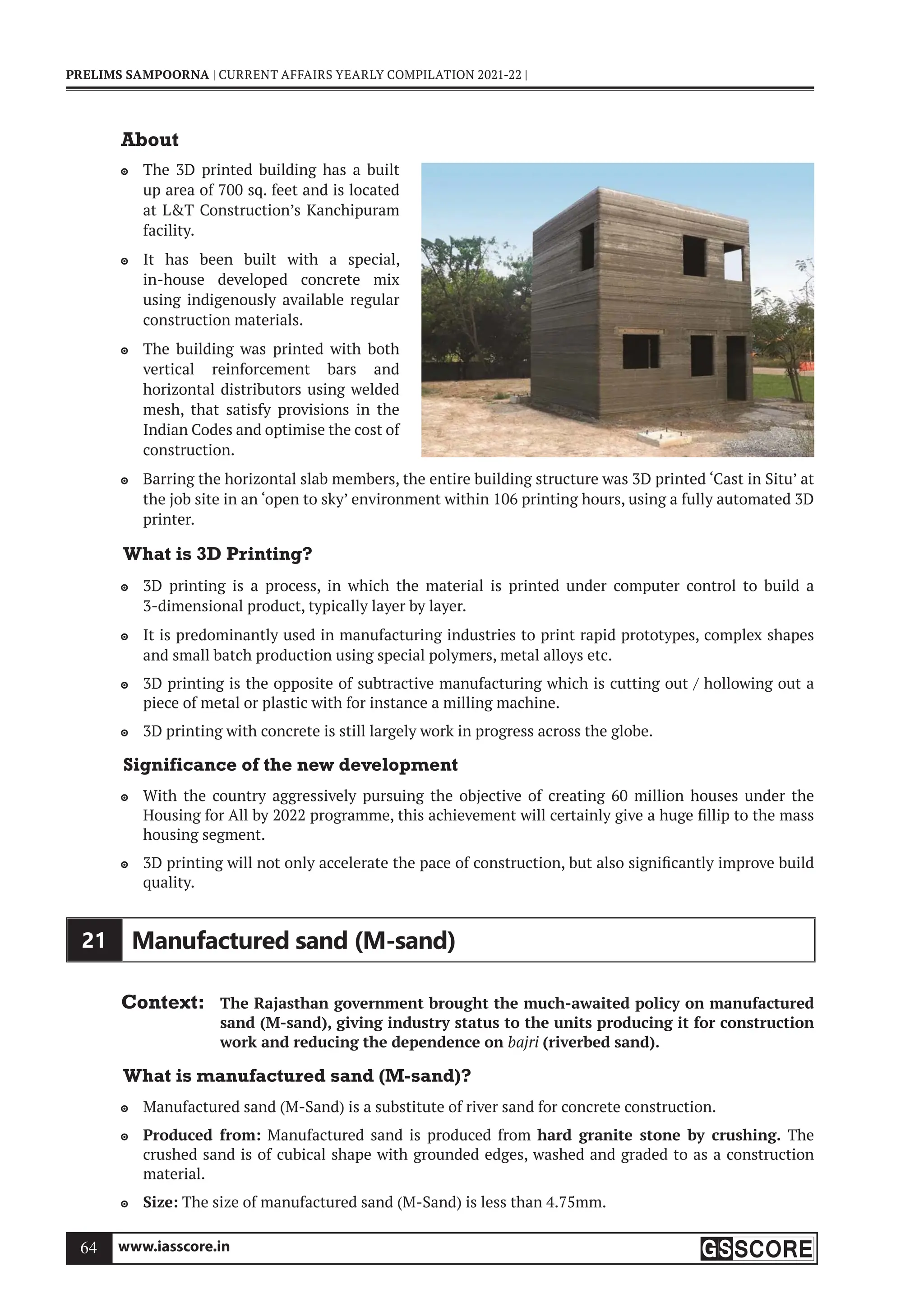 www.iasscore.in
64
PRELIMS SAMPOORNA | CURRENT AFFAIRS YEARLY COMPILATION 2021-22 |
About
The 3D printed building has a built

up area of 700 sq. feet and is located
at LT Construction’s Kanchipuram
facility.
It has been built with a special,

in-house developed concrete mix
using indigenously available regular
construction materials.
The building was printed with both

vertical reinforcement bars and
horizontal distributors using welded
mesh, that satisfy provisions in the
Indian Codes and optimise the cost of
construction.
Barring the horizontal slab members, the entire building structure was 3D printed ‘Cast in Situ’ at

the job site in an ‘open to sky’ environment within 106 printing hours, using a fully automated 3D
printer.
What is 3D Printing?
3D printing is a process, in which the material is printed under computer control to build a

3-dimensional product, typically layer by layer.
It is predominantly used in manufacturing industries to print rapid prototypes, complex shapes

and small batch production using special polymers, metal alloys etc.
3D printing is the opposite of subtractive manufacturing which is cutting out / hollowing out a

piece of metal or plastic with for instance a milling machine.
3D printing with concrete is still largely work in progress across the globe.

Significance of the new development
With the country aggressively pursuing the objective of creating 60 million houses under the

Housing for All by 2022 programme, this achievement will certainly give a huge fillip to the mass
housing segment.
3D printing will not only accelerate the pace of construction, but also significantly improve build

quality.
21 Manufactured sand (M-sand)
Context: The Rajasthan government brought the much-awaited policy on manufactured
sand (M-sand), giving industry status to the units producing it for construction
work and reducing the dependence on bajri (riverbed sand).
What is manufactured sand (M-sand)?
Manufactured sand (M-Sand) is a substitute of river sand for concrete construction.

Produced from:
 Manufactured sand is produced from hard granite stone by crushing. The
crushed sand is of cubical shape with grounded edges, washed and graded to as a construction
material.
Size:
 The size of manufactured sand (M-Sand) is less than 4.75mm.
 