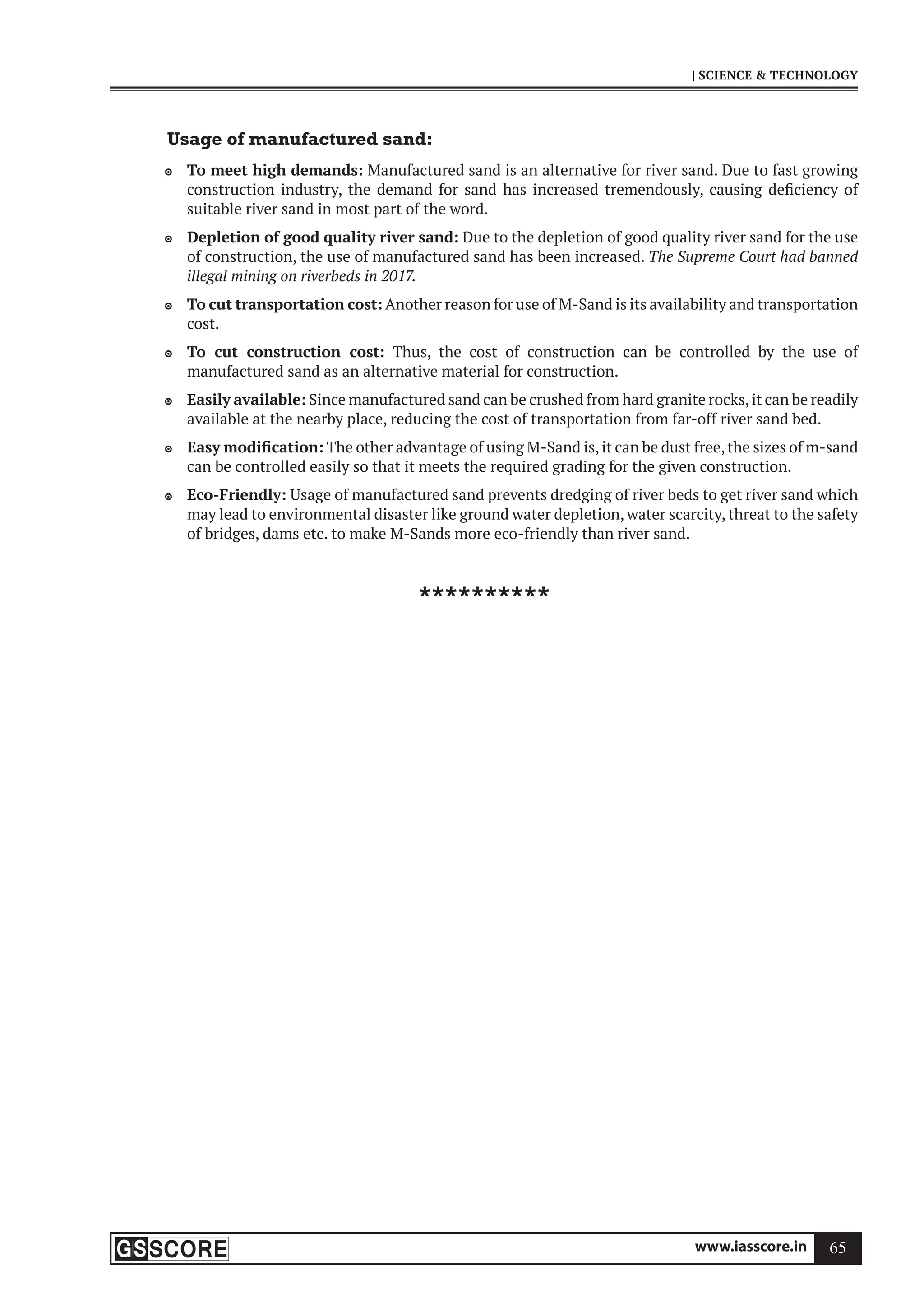 www.iasscore.in 65
| SCIENCE  TECHNOLOGY
Usage of manufactured sand:
To meet high demands:
 Manufactured sand is an alternative for river sand. Due to fast growing
construction industry, the demand for sand has increased tremendously, causing deficiency of
suitable river sand in most part of the word.
Depletion of good quality river sand:
 Due to the depletion of good quality river sand for the use
of construction, the use of manufactured sand has been increased. The Supreme Court had banned
illegal mining on riverbeds in 2017.
To cut transportation cost:
 Another reason for use of M-Sand is its availability and transportation
cost.
To cut construction cost:
 Thus, the cost of construction can be controlled by the use of
manufactured sand as an alternative material for construction.
Easily available:
 Since manufactured sand can be crushed from hard granite rocks,it can be readily
available at the nearby place, reducing the cost of transportation from far-off river sand bed.
Easy modification:
 The other advantage of using M-Sand is,it can be dust free,the sizes of m-sand
can be controlled easily so that it meets the required grading for the given construction.
Eco-Friendly:
 Usage of manufactured sand prevents dredging of river beds to get river sand which
may lead to environmental disaster like ground water depletion, water scarcity, threat to the safety
of bridges, dams etc. to make M-Sands more eco-friendly than river sand.
**********
 