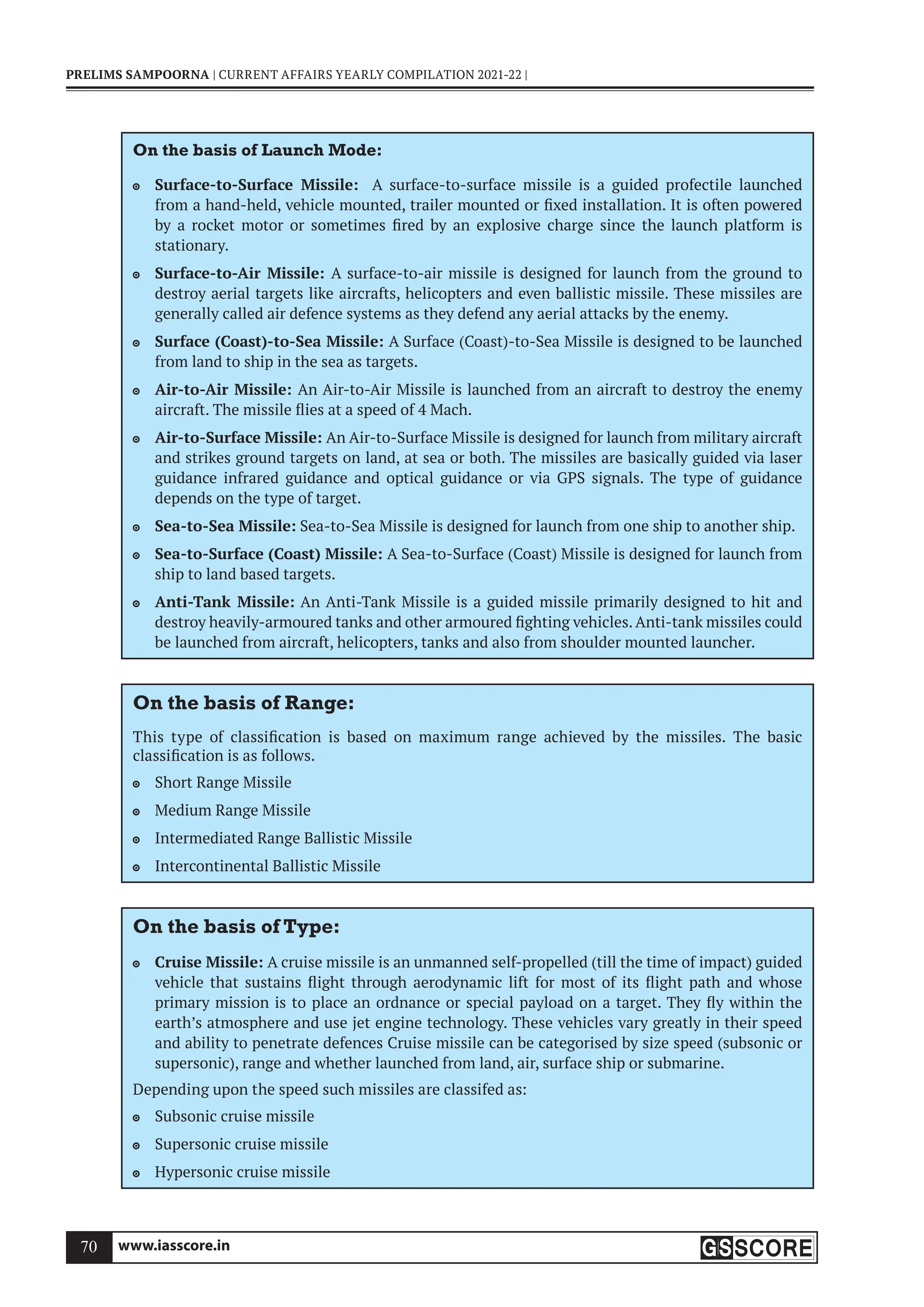 www.iasscore.in
70
PRELIMS SAMPOORNA | CURRENT AFFAIRS YEARLY COMPILATION 2021-22 |
On the basis of Launch Mode:
Surface-to-Surface Missile:
 A surface-to-surface missile is a guided profectile launched
from a hand-held, vehicle mounted, trailer mounted or fixed installation. It is often powered
by a rocket motor or sometimes fired by an explosive charge since the launch platform is
stationary.
Surface-to-Air Missile:
 A surface-to-air missile is designed for launch from the ground to
destroy aerial targets like aircrafts, helicopters and even ballistic missile. These missiles are
generally called air defence systems as they defend any aerial attacks by the enemy.
Surface (Coast)-to-Sea Missile:
 A Surface (Coast)-to-Sea Missile is designed to be launched
from land to ship in the sea as targets.
Air-to-Air Missile:
 An Air-to-Air Missile is launched from an aircraft to destroy the enemy
aircraft. The missile flies at a speed of 4 Mach.
Air-to-Surface Missile:
 An Air-to-Surface Missile is designed for launch from military aircraft
and strikes ground targets on land, at sea or both. The missiles are basically guided via laser
guidance infrared guidance and optical guidance or via GPS signals. The type of guidance
depends on the type of target.
Sea-to-Sea Missile:
 Sea-to-Sea Missile is designed for launch from one ship to another ship.
Sea-to-Surface (Coast) Missile:
 A Sea-to-Surface (Coast) Missile is designed for launch from
ship to land based targets.
Anti-Tank Missile:
 An Anti-Tank Missile is a guided missile primarily designed to hit and
destroy heavily-armoured tanks and other armoured fighting vehicles.Anti-tank missiles could
be launched from aircraft, helicopters, tanks and also from shoulder mounted launcher.
On the basis of Range:
This type of classification is based on maximum range achieved by the missiles. The basic
classification is as follows.
Short Range Missile

Medium Range Missile

Intermediated Range Ballistic Missile

Intercontinental Ballistic Missile

On the basis of Type:
Cruise Missile:
 A cruise missile is an unmanned self-propelled (till the time of impact) guided
vehicle that sustains flight through aerodynamic lift for most of its flight path and whose
primary mission is to place an ordnance or special payload on a target. They fly within the
earth’s atmosphere and use jet engine technology. These vehicles vary greatly in their speed
and ability to penetrate defences Cruise missile can be categorised by size speed (subsonic or
supersonic), range and whether launched from land, air, surface ship or submarine.
Depending upon the speed such missiles are classifed as:
Subsonic cruise missile

Supersonic cruise missile

Hypersonic cruise missile

 