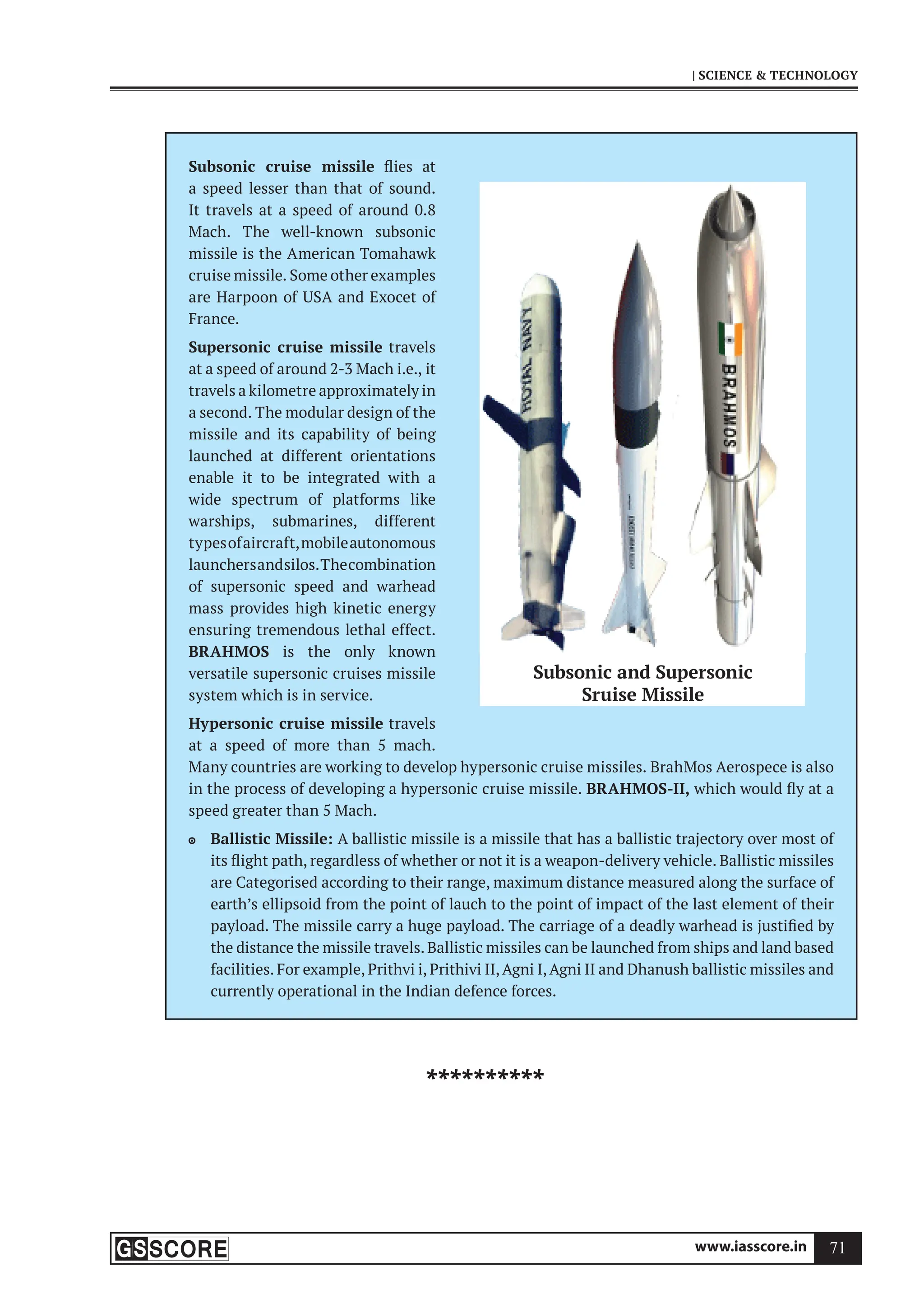 www.iasscore.in 71
| SCIENCE  TECHNOLOGY
Subsonic cruise missile flies at
a speed lesser than that of sound.
It travels at a speed of around 0.8
Mach. The well-known subsonic
missile is the American Tomahawk
cruise missile. Some other examples
are Harpoon of USA and Exocet of
France.
Supersonic cruise missile travels
at a speed of around 2-3 Mach i.e., it
travels a kilometre approximately in
a second. The modular design of the
missile and its capability of being
launched at different orientations
enable it to be integrated with a
wide spectrum of platforms like
warships, submarines, different
typesofaircraft,mobileautonomous
launchersandsilos.Thecombination
of supersonic speed and warhead
mass provides high kinetic energy
ensuring tremendous lethal effect.
BRAHMOS is the only known
versatile supersonic cruises missile
system which is in service.
Hypersonic cruise missile travels
at a speed of more than 5 mach.
Many countries are working to develop hypersonic cruise missiles. BrahMos Aerospece is also
in the process of developing a hypersonic cruise missile. BRAHMOS-II, which would fly at a
speed greater than 5 Mach.
Ballistic Missile:
 A ballistic missile is a missile that has a ballistic trajectory over most of
its flight path, regardless of whether or not it is a weapon-delivery vehicle. Ballistic missiles
are Categorised according to their range, maximum distance measured along the surface of
earth’s ellipsoid from the point of lauch to the point of impact of the last element of their
payload. The missile carry a huge payload. The carriage of a deadly warhead is justified by
the distance the missile travels. Ballistic missiles can be launched from ships and land based
facilities. For example, Prithvi i, Prithivi II,Agni I,Agni II and Dhanush ballistic missiles and
currently operational in the Indian defence forces.
Subsonic and Supersonic
Sruise Missile
**********
 