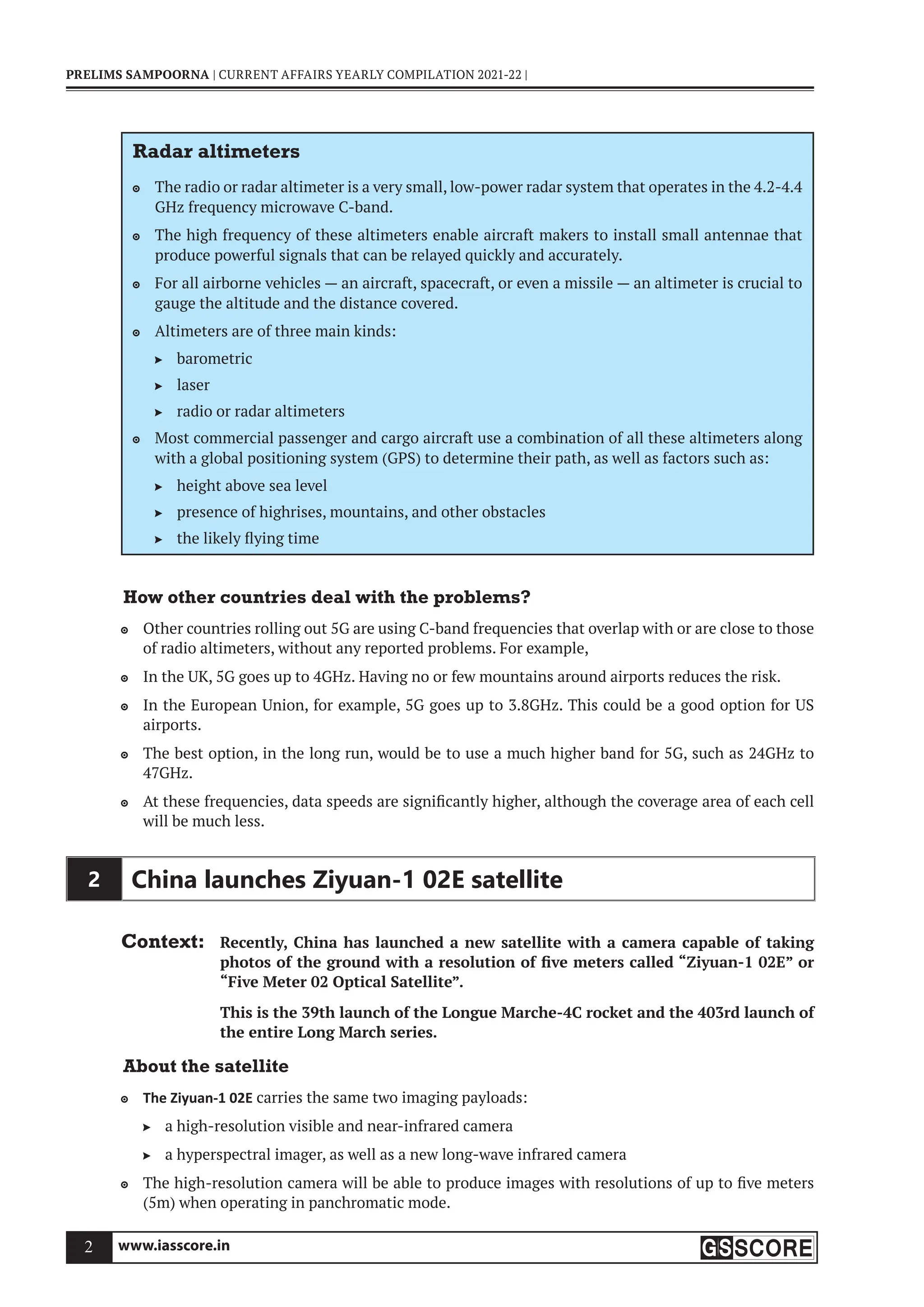 www.iasscore.in
2
PRELIMS SAMPOORNA | CURRENT AFFAIRS YEARLY COMPILATION 2021-22 |
Radar altimeters
The radio or radar altimeter is a very small, low-power radar system that operates in the 4.2-4.4

GHz frequency microwave C-band.
The high frequency of these altimeters enable aircraft makers to install small antennae that

produce powerful signals that can be relayed quickly and accurately.
For all airborne vehicles — an aircraft, spacecraft, or even a missile — an altimeter is crucial to

gauge the altitude and the distance covered.
Altimeters are of three main kinds:

barometric

laser

radio or radar altimeters

Most commercial passenger and cargo aircraft use a combination of all these altimeters along

with a global positioning system (GPS) to determine their path, as well as factors such as:
height above sea level

presence of highrises, mountains, and other obstacles

the likely flying time

How other countries deal with the problems?
Other countries rolling out 5G are using C-band frequencies that overlap with or are close to those

of radio altimeters, without any reported problems. For example,
In the UK, 5G goes up to 4GHz. Having no or few mountains around airports reduces the risk.

In the European Union, for example, 5G goes up to 3.8GHz. This could be a good option for US

airports.
The best option, in the long run, would be to use a much higher band for 5G, such as 24GHz to

47GHz.
At these frequencies, data speeds are significantly higher, although the coverage area of each cell

will be much less.
2 China launches Ziyuan-1 02E satellite
Context: Recently, China has launched a new satellite with a camera capable of taking
photos of the ground with a resolution of five meters called “Ziyuan-1 02E” or
“Five Meter 02 Optical Satellite”.
This is the 39th launch of the Longue Marche-4C rocket and the 403rd launch of
the entire Long March series.
About the satellite
The Ziyuan-1 02E
 carries the same two imaging payloads:
a high-resolution visible and near-infrared camera

a hyperspectral imager, as well as a new long-wave infrared camera

The high-resolution camera will be able to produce images with resolutions of up to five meters

(5m) when operating in panchromatic mode.
 