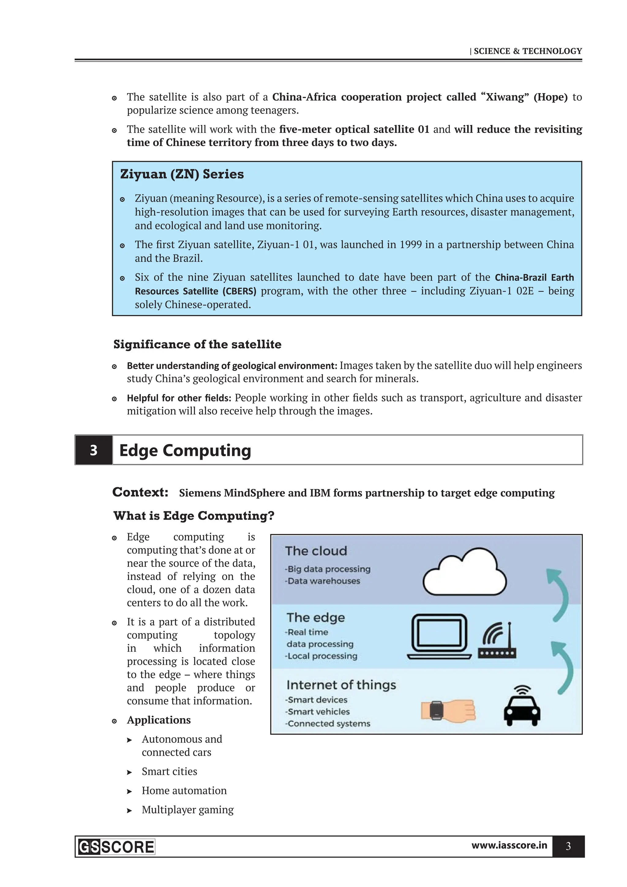 www.iasscore.in 3
| SCIENCE  TECHNOLOGY
The satellite is also part of a
 China-Africa cooperation project called “Xiwang” (Hope) to
popularize science among teenagers.
The satellite will work with the
 five-meter optical satellite 01 and will reduce the revisiting
time of Chinese territory from three days to two days.
Ziyuan (ZN) Series
Ziyuan (meaning Resource), is a series of remote-sensing satellites which China uses to acquire

high-resolution images that can be used for surveying Earth resources, disaster management,
and ecological and land use monitoring.
The first Ziyuan satellite, Ziyuan-1 01, was launched in 1999 in a partnership between China

and the Brazil.
Six of the nine Ziyuan satellites launched to date have been part of the
 China-Brazil Earth
Resources Satellite (CBERS) program, with the other three – including Ziyuan-1 02E – being
solely Chinese-operated.
Significance of the satellite
Be er understanding of geological environment:
 Images taken by the satellite duo will help engineers
study China’s geological environment and search for minerals.
Helpful for other ﬁelds:
 People working in other fields such as transport, agriculture and disaster
mitigation will also receive help through the images.
3 Edge Computing
Context: Siemens MindSphere and IBM forms partnership to target edge computing
What is Edge Computing?
Edge computing is

computing that’s done at or
near the source of the data,
instead of relying on the
cloud, one of a dozen data
centers to do all the work.
It is a part of a distributed

computing topology
in which information
processing is located close
to the edge – where things
and people produce or
consume that information.
Applications

Autonomous and

connected cars
Smart cities

Home automation

Multiplayer gaming

 