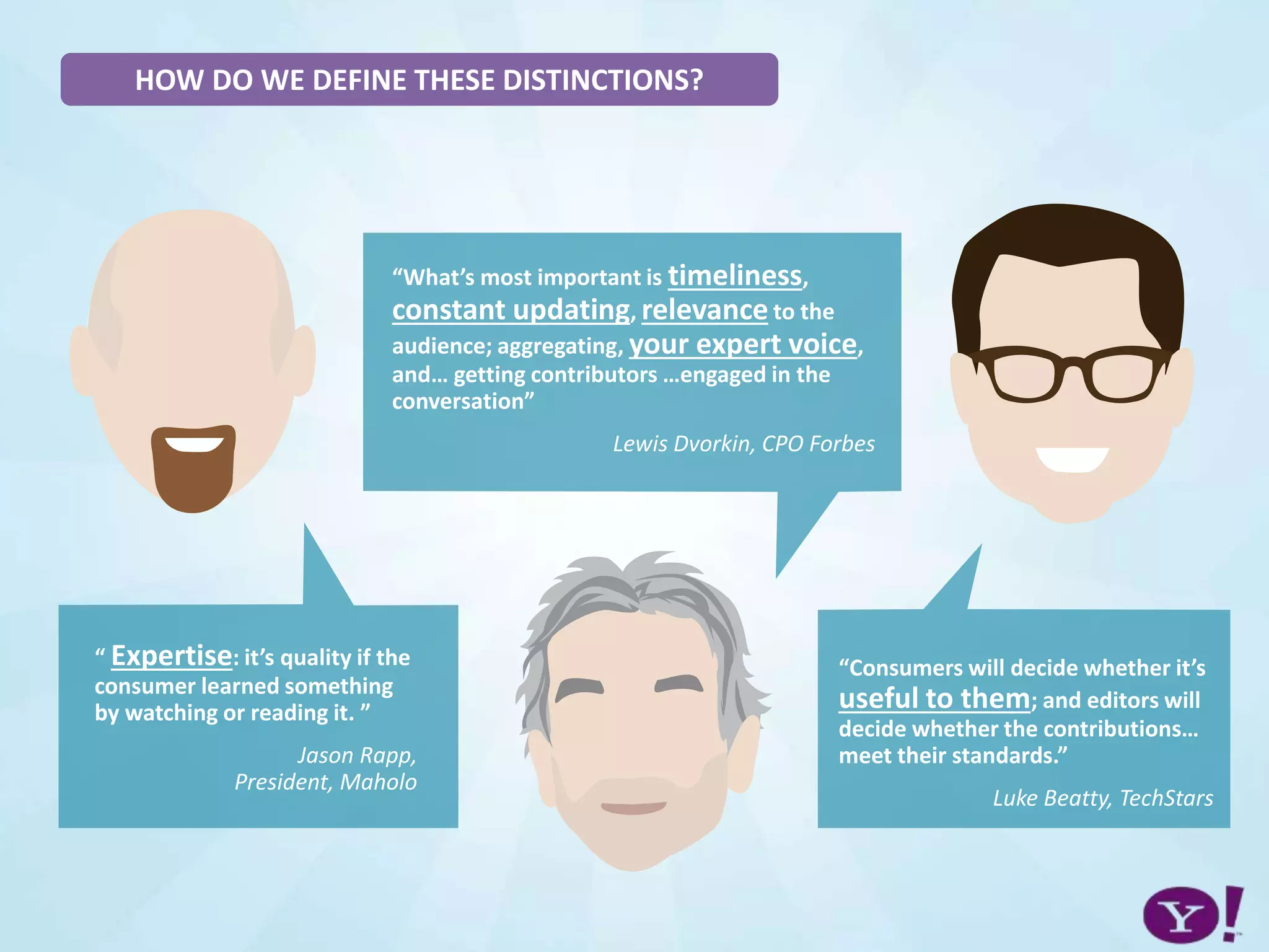 HOW DO WE DEFINE THESE DISTINCTIONS?
“ Expertise: it’s quality if the
consumer learned something
by watching or reading it. ”
Jason Rapp,
President, Maholo
“What’s most important is timeliness,
constant updating, relevance to the
audience; aggregating, your expert voice,
and… getting contributors …engaged in the
conversation”
Lewis Dvorkin, CPO Forbes
“Consumers will decide whether it’s
useful to them; and editors will
decide whether the contributions…
meet their standards.”
Luke Beatty, TechStars
 