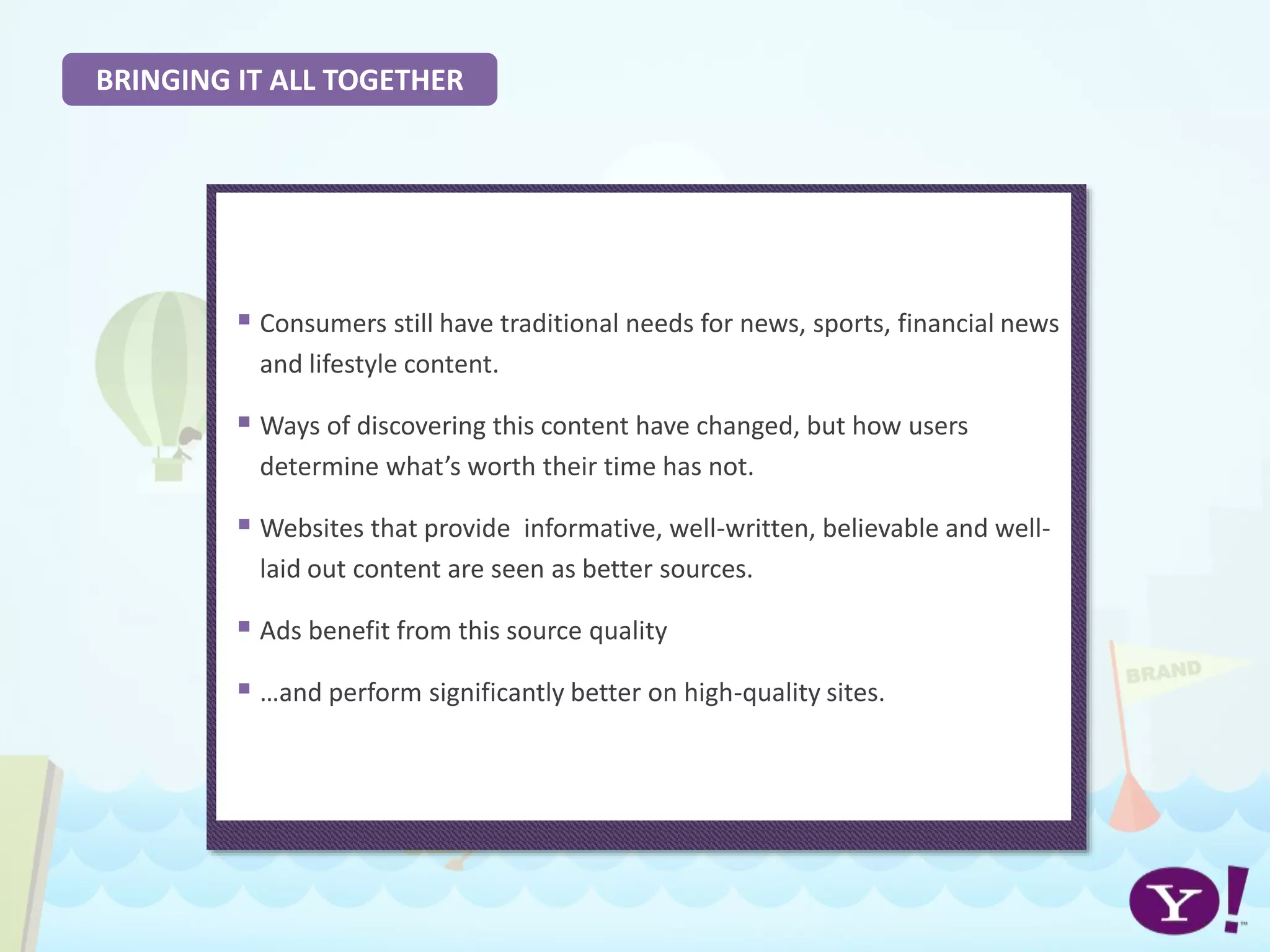 BRINGING IT ALL TOGETHER
 Consumers still have traditional needs for news, sports, financial news
and lifestyle content.
 Ways of discovering this content have changed, but how users
determine what’s worth their time has not.
 Websites that provide informative, well-written, believable and well-
laid out content are seen as better sources.
 Ads benefit from this source quality
 …and perform significantly better on high-quality sites.
 