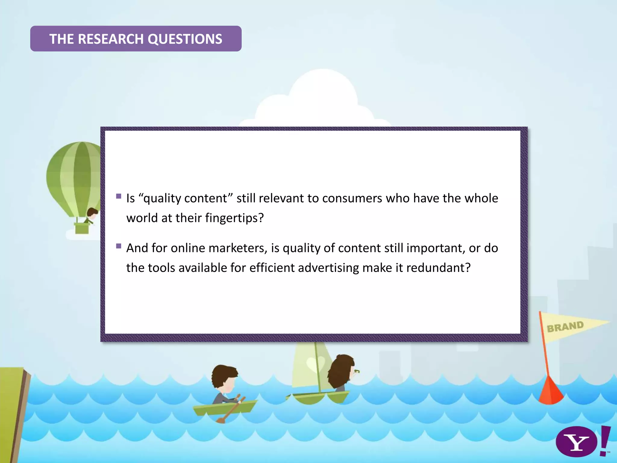 THE RESEARCH QUESTIONS
 Is “quality content” still relevant to consumers who have the whole
world at their fingertips?
 And for online marketers, is quality of content still important, or do
the tools available for efficient advertising make it redundant?
 