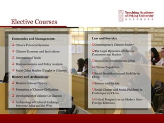 Elective Courses
Economics and Management:
 China’s Financial Systems
 Chinese Economy and Institutions
 International Trade
 Macroeconomics and Policy Analysis
 Rural China Studies (Taught in Chinese)
History and Archaeology:
 Modern Chinese History
 Formation of Chinese Civilization
 Development of Chinese Civilization
 Archaeology of Cultural Exchange
between China and the West
Law and Society:
Contemporary Chinese Society
The Legal Dynamics of Chinese
Commerce and Society
Women in Contemporary China
Chinese Population
Social Stratification and Mobility in
China
Science and Society
Social Change and Social Problems in
Contemporary China
Critical Perspectives on Modern Sino-
Foreign Relations
 
