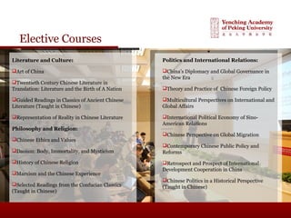 Elective Courses
Literature and Culture:
Art of China
Twentieth Century Chinese Literature in
Translation: Literature and the Birth of A Nation
Guided Readings in Classics of Ancient Chinese
Literature (Taught in Chinese)
Representation of Reality in Chinese Literature
Philosophy and Religion:
Chinese Ethics and Values
Daoism: Body, Immortality, and Mysticism
History of Chinese Religion
Marxism and the Chinese Experience
Selected Readings from the Confucian Classics
(Taught in Chinese)
Politics and International Relations:
China’s Diplomacy and Global Governance in
the New Era
Theory and Practice of Chinese Foreign Policy
Multicultural Perspectives on International and
Global Affairs
International Political Economy of Sino-
American Relations
Chinese Perspective on Global Migration
Contemporary Chinese Public Policy and
Reforms
Retrospect and Prospect of International
Development Cooperation in China
Chinese Politics in a Historical Perspective
(Taught in Chinese)
 