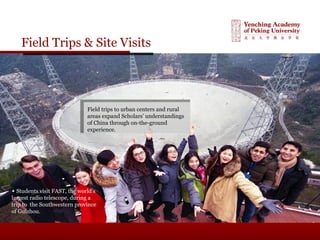 Field Trips & Site Visits
Field trips to urban centers and rural
areas expand Scholars’ understandings
of China through on-the-ground
experience.
▲ Students visit FAST, the world’s
largest radio telescope, during a
trip to the Southwestern province
of Guizhou.
 