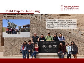Field Trip to Dunhuang
▲ Dunhuang is a melting pot of cultural
exchanges between China and the West. This
trip was led by Prof. Giuseppe Vignato, from
the School of Archaeology, Peking
University.
 