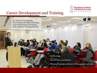 Career Development and Training
 Networking
 One-on-one consultation
 PKU and Guanghua School of Management job fairs
Dr. Joachim Von Amsberg,
Vice President for Policy & Strategy,
Asian Infrastructure Investment
Bank, speaks to Yenching Scholars.
 