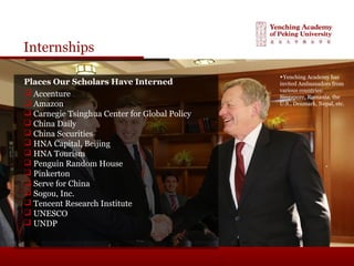 Internships
Places Our Scholars Have Interned
 Accenture
 Amazon
 Carnegie Tsinghua Center for Global Policy
 China Daily
 China Securities
 HNA Capital, Beijing
 HNA Tourism
 Penguin Random House
 Pinkerton
 Serve for China
 Sogou, Inc.
 Tencent Research Institute
 UNESCO
 UNDP
▶Yenching Academy has
invited Ambassadors from
various countries:
Singapore, Romania, the
U.S., Denmark, Nepal, etc.
 