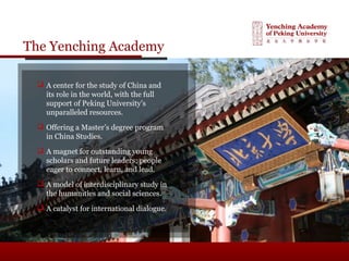The Yenching Academy
 A center for the study of China and
its role in the world, with the full
support of Peking University’s
unparalleled resources.
 Offering a Master’s degree program
in China Studies.
 A magnet for outstanding young
scholars and future leaders; people
eager to connect, learn, and lead.
 A model of interdisciplinary study in
the humanities and social sciences.
 A catalyst for international dialogue.
 