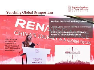 Yenching Global Symposium
Student-initiated and organized
One of China’s most selective conferences
2018 theme: Renaissance: China's
Journey in a Global Future
Aliza Warwick
kicked off the
conference as
Chair-Woman of
the YGS Executive
Committee.
 