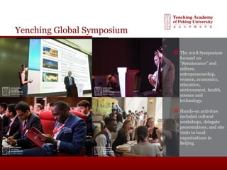 Yenching Global Symposium
 The 2018 Symposium
focused on
“Renaissance" and
culture,
entrepreneurship,
women, economics,
education,
environment, health,
science and
technology.
 Hands-on activities
included cultural
workshops, delegate
presentations, and site
visits to local
organizations in
Beijing.
 