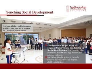 Yenching Social Development
 Dandelions of Hope: Story of
Migrant Children and Leadership in
Social Development is a forum to raise
awareness about China’s 35 million plus
migrant children.
 Dandelion Middle School is the only
licensed middle school for migrant
children in Beijing.
Yenching Scholars and Schwarzman
Scholars come together to support
the Dandelion Middle School.
 