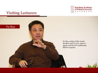 Visiting Lecturers
Yu HuaYu Hua
Yu Hua, author of the novels
Brothers and To Live, came to
speak, and the YCA auditorium
filled to capacity.
 