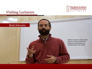 Visiting Lecturers
Mark SchwartzMark Schwartz
Scholars enjoyed a talk by Mark
Schwartz, former Global Vice
Chairman and Chairman of
Goldman Sachs Asia Pacific.
 