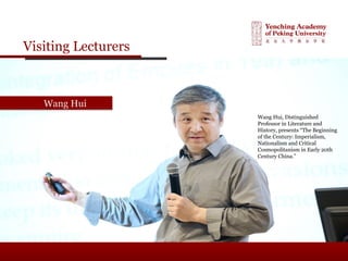 Visiting Lecturers
Wang HuiWang Hui
Wang Hui, Distinguished
Professor in Literature and
History, presents “The Beginning
of the Century: Imperialism,
Nationalism and Critical
Cosmopolitanism in Early 20th
Century China.”
 