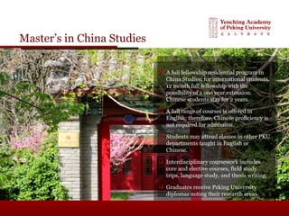 Master’s in China Studies
 A full fellowship residential program in
China Studies; for international students,
12 month full fellowship with the
possibility of a one year extension.
Chinese students stay for 2 years.
 A full range of courses is offered in
English; therefore, Chinese proficiency is
not required for admission.
 Students may attend classes in other PKU
departments taught in English or
Chinese.
 Interdisciplinary coursework includes
core and elective courses, field study
trips, language study, and thesis writing.
 Graduates receive Peking University
diplomas noting their research areas.
 