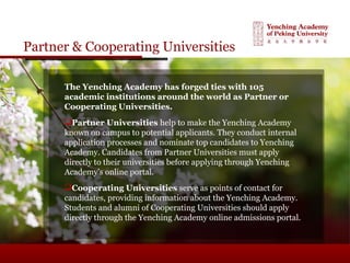 Partner & Cooperating Universities
The Yenching Academy has forged ties with 105
academic institutions around the world as Partner or
Cooperating Universities.
Partner Universities help to make the Yenching Academy
known on campus to potential applicants. They conduct internal
application processes and nominate top candidates to Yenching
Academy. Candidates from Partner Universities must apply
directly to their universities before applying through Yenching
Academy’s online portal.
Cooperating Universities serve as points of contact for
candidates, providing information about the Yenching Academy.
Students and alumni of Cooperating Universities should apply
directly through the Yenching Academy online admissions portal.
 