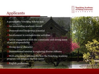 Applicants
A prospective Yenching Scholar has:
An outstanding academic record
Demonstrated leadership potential
Involvement in extracurricular activities
Active engagement with the community and strong sense
of social responsibility
Strong moral character
Demonstrated interest in exploring diverse cultures
Well-articulated rationale for how the Yenching Academy
program will enhance his/her career
English proficiency
 