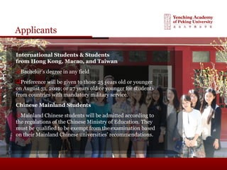Applicants
International Students & Students
from Hong Kong, Macao, and Taiwan
Bachelor’s degree in any field
Preference will be given to those 25 years old or younger
on August 31, 2019; or 27 years old or younger for students
from countries with mandatory military service.
Chinese Mainland Students
Mainland Chinese students will be admitted according to
the regulations of the Chinese Ministry of Education. They
must be qualified to be exempt from the examination based
on their Mainland Chinese universities’ recommendations.
 