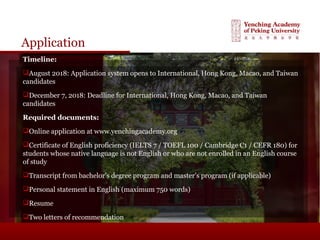 Application
Timeline:
August 2018: Application system opens to International, Hong Kong, Macao, and Taiwan
candidates
December 7, 2018: Deadline for International, Hong Kong, Macao, and Taiwan
candidates
Required documents:
Online application at www.yenchingacademy.org
Certificate of English proficiency (IELTS 7 / TOEFL 100 / Cambridge C1 / CEFR 180) for
students whose native language is not English or who are not enrolled in an English course
of study
Transcript from bachelor’s degree program and master’s program (if applicable)
Personal statement in English (maximum 750 words)
Resume
Two letters of recommendation
 