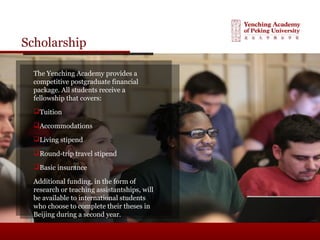 Scholarship
The Yenching Academy provides a
competitive postgraduate financial
package. All students receive a
fellowship that covers:
Tuition
Accommodations
Living stipend
Round-trip travel stipend
Basic insurance
Additional funding, in the form of
research or teaching assistantships, will
be available to international students
who choose to complete their theses in
Beijing during a second year.
 