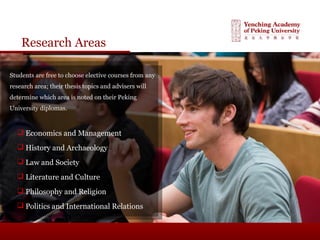 Research Areas
Students are free to choose elective courses from any
research area; their thesis topics and advisers will
determine which area is noted on their Peking
University diplomas.
 Economics and Management
 History and Archaeology
 Law and Society
 Literature and Culture
 Philosophy and Religion
 Politics and International Relations
 