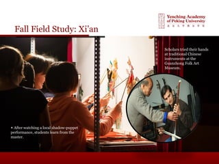 Fall Field Study: Xi’an
▲ After watching a local shadow-puppet
performance, students learn from the
master.
Scholars tried their hands
at traditional Chinese
instruments at the
Guanzhong Folk Art
Museum.
 