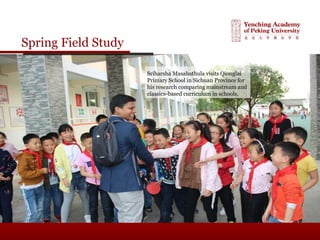 Spring Field Study
Sriharsha Masabathula visits Qionglai
Primary School in Sichuan Province for
his research comparing mainstream and
classics-based curriculum in schools.
 