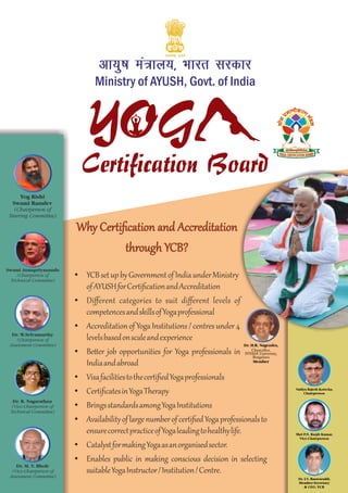 I
Ministry of AYUSH, Govt. of India
vk;q"k ea=ky;] Òkjr ljdkj
Certification Board
YOG
Ÿ YCBsetupbyGovernmentofIndiaunderMinistry
ofAYUSHforCertiﬁcationandAccreditation
Ÿ Diﬀerent categories to suit diﬀerent levels of
competencesandskillsofYogaprofessional
Ÿ Accreditationof YogaInstitutions/centresunder4
levelsbasedonscaleandexperience
Ÿ Be er job opportunities for Yoga professionals in
Indiaandabroad
Ÿ VisafacilitiestothecertiﬁedYogaprofessionals
Ÿ CertiﬁcatesinYogaTherapy
Ÿ BringsstandardsamongYogaInstitutions
Ÿ AvailabilityoflargenumberofcertiﬁedYogaprofessionalsto
ensurecorrectpracticeofYogaleadingtohealthylife.
Ÿ CatalystformakingYogaasanorganisedsector.
Ÿ Enables public in making conscious decision in selecting
suitableYogaInstructor/Institution/Centre.
Why Certiﬁcation and Accreditation
through YCB?
Yog Rishi
Swami Ramdev
(Chairperson of
Steering Committee)
Swami Atmapriyananda
(Chairperson of
Technical Committee)
Dr. W.Selvamurthy
(Chairperson of
Assessment Committee)
Dr. R. Nagarathna
(Vice-Chairperson of
Technical Committee)
Dr. M. V. Bhole
(Vice-Chairperson of
Assessment Committee)
Vaidya Rajesh Kotecha,
Chairperson
Shri P.N. Ranjit Kumar,
Vice-Chairperson
Dr. I.V. Basavaraddi,
Member-Secretary
& CEO, YCB
Dr. H.R. Nagendra,
Chancellor,
SVYASA University,
Bengaluru
Member
 